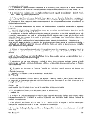 www.guiarapido.com/concursos
Você Consegue ! 154
§ 2º A Reserva de Desenvolvimento Sustentável é de domínio público, sendo que as áreas particulares
incluídas em seus limites devem ser, quando necessário, desapropriadas, de acordo com o que dispõe a lei.
§ 3º O uso das áreas ocupadas pelas populações tradicionais será regulado de acordo com o disposto no art.
23 desta Lei e em regulamentação específica.
§ 4º A Reserva de Desenvolvimento Sustentável será gerida por um Conselho Deliberativo, presidido pelo
órgão responsável por sua administração e constituído por representantes de órgãos públicos, de organizações
da sociedade civil e das populações tradicionais residentes na área, conforme se dispuser em regulamento e no
ato de criação da unidade.
§ 5º As atividades desenvolvidas na Reserva de Desenvolvimento Sustentável obedecerão às seguintes
condições:
I - é permitida e incentivada a visitação pública, desde que compatível com os interesses locais e de acordo
com o disposto no Plano de Manejo da área;
II - é permitida e incentivada a pesquisa científica voltada à conservação da natureza, à melhor relação das
populações residentes com seu meio e à educação ambiental, sujeitando-se à prévia autorização do órgão
responsável pela administração da unidade, às condições e restrições por este estabelecidas e às normas
previstas em regulamento;
III - deve ser sempre considerado o equilíbrio dinâmico entre o tamanho da população e a conservação; e
IV - é admitida a exploração de componentes dos ecossistemas naturais em regime de manejo sustentável e a
substituição da cobertura vegetal por espécies cultiváveis, desde que sujeita ao zoneamento, às limitações
legais e ao Plano de Manejo da área.
§ 6º O Plano de Manejo da Reserva de Desenvolvimento Sustentável definirá as zonas de proteção integral, de
uso sustentável e de amortecimento e corredores ecológicos, e será aprovado pelo Conselho Deliberativo da
unidade.
Art. 21. A Reserva Particular do Patrimônio Natural é uma área privada, gravada com perpetuidade, com o
objetivo de conservar a diversidade biológica.
§ 1º O gravame de que trata este artigo constará de termo de compromisso assinado perante o órgão
ambiental, que verificará a existência de interesse público, e será averbado à margem da inscrição no Registro
Público de Imóveis.
§ 2º Só poderá ser permitida, na Reserva Particular do Patrimônio Natural, conforme se dispuser em
regulamento:
I - a pesquisa científica;
II - a visitação com objetivos turísticos, recreativos e educacionais;
III - (VETADO)
§ 3º Os órgãos integrantes do SNUC, sempre que possível e oportuno, prestarão orientação técnica e científica
ao proprietário de Reserva Particular do Patrimônio Natural para a elaboração de um Plano de Manejo ou de
Proteção e de Gestão da unidade.
CAPÍTULO IV
DA CRIAÇÃO, IMPLANTAÇÃO E GESTÃO DAS UNIDADES DE CONSERVAÇÃO
Art. 22. As unidades de conservação são criadas por ato do Poder Público.
§ 1º (VETADO)
§ 2º A criação de uma unidade de conservação deve ser precedida de estudos técnicos e de consulta pública
que permitam identificar a localização, a dimensão e os limites mais adequados para a unidade, conforme se
dispuser em regulamento.
§ 3º No processo de consulta de que trata o § 2º, o Poder Público é obrigado a fornecer informações
adequadas e inteligíveis à população local e a outras partes interessadas.
§ 4º Na criação de Estação Ecológica ou Reserva Biológica não é obrigatória a consulta de que trata o § 2º
deste artigo.
 