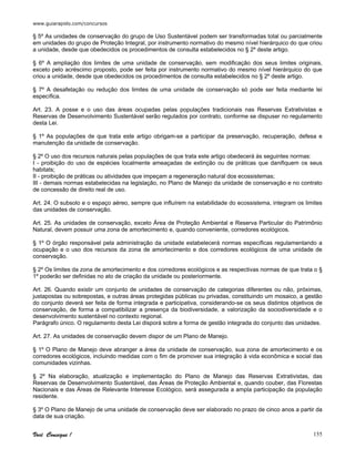 www.guiarapido.com/concursos
Você Consegue ! 155
§ 5º As unidades de conservação do grupo de Uso Sustentável podem ser transformadas total ou parcialmente
em unidades do grupo de Proteção Integral, por instrumento normativo do mesmo nível hierárquico do que criou
a unidade, desde que obedecidos os procedimentos de consulta estabelecidos no § 2º deste artigo.
§ 6º A ampliação dos limites de uma unidade de conservação, sem modificação dos seus limites originais,
exceto pelo acréscimo proposto, pode ser feita por instrumento normativo do mesmo nível hierárquico do que
criou a unidade, desde que obedecidos os procedimentos de consulta estabelecidos no § 2º deste artigo.
§ 7º A desafetação ou redução dos limites de uma unidade de conservação só pode ser feita mediante lei
específica.
Art. 23. A posse e o uso das áreas ocupadas pelas populações tradicionais nas Reservas Extrativistas e
Reservas de Desenvolvimento Sustentável serão regulados por contrato, conforme se dispuser no regulamento
desta Lei.
§ 1º As populações de que trata este artigo obrigam-se a participar da preservação, recuperação, defesa e
manutenção da unidade de conservação.
§ 2º O uso dos recursos naturais pelas populações de que trata este artigo obedecerá às seguintes normas:
I - proibição do uso de espécies localmente ameaçadas de extinção ou de práticas que danifiquem os seus
habitats;
II - proibição de práticas ou atividades que impeçam a regeneração natural dos ecossistemas;
III - demais normas estabelecidas na legislação, no Plano de Manejo da unidade de conservação e no contrato
de concessão de direito real de uso.
Art. 24. O subsolo e o espaço aéreo, sempre que influírem na estabilidade do ecossistema, integram os limites
das unidades de conservação.
Art. 25. As unidades de conservação, exceto Área de Proteção Ambiental e Reserva Particular do Patrimônio
Natural, devem possuir uma zona de amortecimento e, quando conveniente, corredores ecológicos.
§ 1º O órgão responsável pela administração da unidade estabelecerá normas específicas regulamentando a
ocupação e o uso dos recursos da zona de amortecimento e dos corredores ecológicos de uma unidade de
conservação.
§ 2º Os limites da zona de amortecimento e dos corredores ecológicos e as respectivas normas de que trata o §
1º poderão ser definidas no ato de criação da unidade ou posteriormente.
Art. 26. Quando existir um conjunto de unidades de conservação de categorias diferentes ou não, próximas,
justapostas ou sobrepostas, e outras áreas protegidas públicas ou privadas, constituindo um mosaico, a gestão
do conjunto deverá ser feita de forma integrada e participativa, considerando-se os seus distintos objetivos de
conservação, de forma a compatibilizar a presença da biodiversidade, a valorização da sociodiversidade e o
desenvolvimento sustentável no contexto regional.
Parágrafo único. O regulamento desta Lei disporá sobre a forma de gestão integrada do conjunto das unidades.
Art. 27. As unidades de conservação devem dispor de um Plano de Manejo.
§ 1º O Plano de Manejo deve abranger a área da unidade de conservação, sua zona de amortecimento e os
corredores ecológicos, incluindo medidas com o fim de promover sua integração à vida econômica e social das
comunidades vizinhas.
§ 2º Na elaboração, atualização e implementação do Plano de Manejo das Reservas Extrativistas, das
Reservas de Desenvolvimento Sustentável, das Áreas de Proteção Ambiental e, quando couber, das Florestas
Nacionais e das Áreas de Relevante Interesse Ecológico, será assegurada a ampla participação da população
residente.
§ 3º O Plano de Manejo de uma unidade de conservação deve ser elaborado no prazo de cinco anos a partir da
data de sua criação.
 