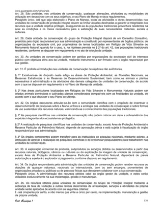 www.guiarapido.com/concursos
Você Consegue ! 156
Art. 28. São proibidas, nas unidades de conservação, quaisquer alterações, atividades ou modalidades de
utilização em desacordo com os seus objetivos, o seu Plano de Manejo e seus regulamentos.
Parágrafo único. Até que seja elaborado o Plano de Manejo, todas as atividades e obras desenvolvidas nas
unidades de conservação de proteção integral devem se limitar àquelas destinadas a garantir a integridade dos
recursos que a unidade objetiva proteger, assegurando-se às populações tradicionais porventura residentes na
área as condições e os meios necessários para a satisfação de suas necessidades materiais, sociais e
culturais.
Art. 29. Cada unidade de conservação do grupo de Proteção Integral disporá de um Conselho Consultivo,
presidido pelo órgão responsável por sua administração e constituído por representantes de órgãos públicos, de
organizações da sociedade civil, por proprietários de terras localizadas em Refúgio de Vida Silvestre ou
Monumento Natural, quando for o caso, e, na hipótese prevista no § 2º do art. 42, das populações tradicionais
residentes, conforme se dispuser em regulamento e no ato de criação da unidade.
Art. 30. As unidades de conservação podem ser geridas por organizações da sociedade civil de interesse
público com objetivos afins aos da unidade, mediante instrumento a ser firmado com o órgão responsável por
sua gestão.
Art. 31. É proibida a introdução nas unidades de conservação de espécies não autóctones.
§ 1º Excetuam-se do disposto neste artigo as Áreas de Proteção Ambiental, as Florestas Nacionais, as
Reservas Extrativistas e as Reservas de Desenvolvimento Sustentável, bem como os animais e plantas
necessários à administração e às atividades das demais categorias de unidades de conservação, de acordo
com o que se dispuser em regulamento e no Plano de Manejo da unidade.
§ 2º Nas áreas particulares localizadas em Refúgios de Vida Silvestre e Monumentos Naturais podem ser
criados animais domésticos e cultivadas plantas considerados compatíveis com as finalidades da unidade, de
acordo com o que dispuser o seu Plano de Manejo.
Art. 32. Os órgãos executores articular-se-ão com a comunidade científica com o propósito de incentivar o
desenvolvimento de pesquisas sobre a fauna, a flora e a ecologia das unidades de conservação e sobre formas
de uso sustentável dos recursos naturais, valorizando-se o conhecimento das populações tradicionais.
§ 1º As pesquisas científicas nas unidades de conservação não podem colocar em risco a sobrevivência das
espécies integrantes dos ecossistemas protegidos.
§ 2º A realização de pesquisas científicas nas unidades de conservação, exceto Área de Proteção Ambiental e
Reserva Particular do Patrimônio Natural, depende de aprovação prévia e está sujeita à fiscalização do órgão
responsável por sua administração.
§ 3º Os órgãos competentes podem transferir para as instituições de pesquisa nacionais, mediante acordo, a
atribuição de aprovar a realização de pesquisas científicas e de credenciar pesquisadores para trabalharem nas
unidades de conservação.
Art. 33. A exploração comercial de produtos, subprodutos ou serviços obtidos ou desenvolvidos a partir dos
recursos naturais, biológicos, cênicos ou culturais ou da exploração da imagem de unidade de conservação,
exceto Área de Proteção Ambiental e Reserva Particular do Patrimônio Natural, dependerá de prévia
autorização e sujeitará o explorador a pagamento, conforme disposto em regulamento.
Art. 34. Os órgãos responsáveis pela administração das unidades de conservação podem receber recursos ou
doações de qualquer natureza, nacionais ou internacionais, com ou sem encargos, provenientes de
organizações privadas ou públicas ou de pessoas físicas que desejarem colaborar com a sua conservação.
Parágrafo único. A administração dos recursos obtidos cabe ao órgão gestor da unidade, e estes serão
utilizados exclusivamente na sua implantação, gestão e manutenção.
Art. 35. Os recursos obtidos pelas unidades de conservação do Grupo de Proteção Integral mediante a
cobrança de taxa de visitação e outras rendas decorrentes de arrecadação, serviços e atividades da própria
unidade serão aplicados de acordo com os seguintes critérios:
I - até cinqüenta por cento, e não menos que vinte e cinco por cento, na implementação, manutenção e gestão
da própria unidade;
 