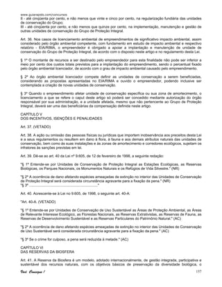 www.guiarapido.com/concursos
Você Consegue ! 157
II - até cinqüenta por cento, e não menos que vinte e cinco por cento, na regularização fundiária das unidades
de conservação do Grupo;
III - até cinqüenta por cento, e não menos que quinze por cento, na implementação, manutenção e gestão de
outras unidades de conservação do Grupo de Proteção Integral.
Art. 36. Nos casos de licenciamento ambiental de empreendimentos de significativo impacto ambiental, assim
considerado pelo órgão ambiental competente, com fundamento em estudo de impacto ambiental e respectivo
relatório - EIA/RIMA, o empreendedor é obrigado a apoiar a implantação e manutenção de unidade de
conservação do Grupo de Proteção Integral, de acordo com o disposto neste artigo e no regulamento desta Lei.
§ 1º O montante de recursos a ser destinado pelo empreendedor para esta finalidade não pode ser inferior a
meio por cento dos custos totais previstos para a implantação do empreendimento, sendo o percentual fixado
pelo órgão ambiental licenciador, de acordo com o grau de impacto ambiental causado pelo empreendimento.
§ 2º Ao órgão ambiental licenciador compete definir as unidades de conservação a serem beneficiadas,
considerando as propostas apresentadas no EIA/RIMA e ouvido o empreendedor, podendo inclusive ser
contemplada a criação de novas unidades de conservação.
§ 3º Quando o empreendimento afetar unidade de conservação específica ou sua zona de amortecimento, o
licenciamento a que se refere o caput deste artigo só poderá ser concedido mediante autorização do órgão
responsável por sua administração, e a unidade afetada, mesmo que não pertencente ao Grupo de Proteção
Integral, deverá ser uma das beneficiárias da compensação definida neste artigo.
CAPÍTULO V
DOS INCENTIVOS, ISENÇÕES E PENALIDADES
Art. 37. (VETADO)
Art. 38. A ação ou omissão das pessoas físicas ou jurídicas que importem inobservância aos preceitos desta Lei
e a seus regulamentos ou resultem em dano à flora, à fauna e aos demais atributos naturais das unidades de
conservação, bem como às suas instalações e às zonas de amortecimento e corredores ecológicos, sujeitam os
infratores às sanções previstas em lei.
Art. 39. Dê-se ao art. 40 da Lei nº 9.605, de 12 de fevereiro de 1998, a seguinte redação:
"§ 1º Entende-se por Unidades de Conservação de Proteção Integral as Estações Ecológicas, as Reservas
Biológicas, os Parques Nacionais, os Monumentos Naturais e os Refúgios de Vida Silvestre." (NR)
"§ 2º A ocorrência de dano afetando espécies ameaçadas de extinção no interior das Unidades de Conservação
de Proteção Integral será considerada circunstância agravante para a fixação da pena." (NR)
"§ 3º ...................................................................."
Art. 40. Acrescente-se à Lei no 9.605, de 1998, o seguinte art. 40-A:
"Art. 40-A. (VETADO)
"§ 1º Entende-se por Unidades de Conservação de Uso Sustentável as Áreas de Proteção Ambiental, as Áreas
de Relevante Interesse Ecológico, as Florestas Nacionais, as Reservas Extrativistas, as Reservas de Fauna, as
Reservas de Desenvolvimento Sustentável e as Reservas Particulares do Patrimônio Natural." (AC)
"§ 2º A ocorrência de dano afetando espécies ameaçadas de extinção no interior das Unidades de Conservação
de Uso Sustentável será considerada circunstância agravante para a fixação da pena." (AC)
"§ 3º Se o crime for culposo, a pena será reduzida à metade." (AC)
CAPÍTULO VI
DAS RESERVAS DA BIOSFERA
Art. 41. A Reserva da Biosfera é um modelo, adotado internacionalmente, de gestão integrada, participativa e
sustentável dos recursos naturais, com os objetivos básicos de preservação da diversidade biológica, o
 