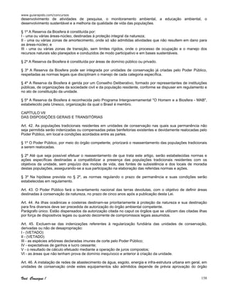 www.guiarapido.com/concursos
Você Consegue ! 158
desenvolvimento de atividades de pesquisa, o monitoramento ambiental, a educação ambiental, o
desenvolvimento sustentável e a melhoria da qualidade de vida das populações.
§ 1º A Reserva da Biosfera é constituída por:
I - uma ou várias áreas-núcleo, destinadas à proteção integral da natureza;
II - uma ou várias zonas de amortecimento, onde só são admitidas atividades que não resultem em dano para
as áreas-núcleo; e
III - uma ou várias zonas de transição, sem limites rígidos, onde o processo de ocupação e o manejo dos
recursos naturais são planejados e conduzidos de modo participativo e em bases sustentáveis.
§ 2º A Reserva da Biosfera é constituída por áreas de domínio público ou privado.
§ 3º A Reserva da Biosfera pode ser integrada por unidades de conservação já criadas pelo Poder Público,
respeitadas as normas legais que disciplinam o manejo de cada categoria específica.
§ 4º A Reserva da Biosfera é gerida por um Conselho Deliberativo, formado por representantes de instituições
públicas, de organizações da sociedade civil e da população residente, conforme se dispuser em regulamento e
no ato de constituição da unidade.
§ 5º A Reserva da Biosfera é reconhecida pelo Programa Intergovernamental "O Homem e a Biosfera - MAB",
estabelecido pela Unesco, organização da qual o Brasil é membro.
CAPÍTULO VII
DAS DISPOSIÇÕES GERAIS E TRANSITÓRIAS
Art. 42. As populações tradicionais residentes em unidades de conservação nas quais sua permanência não
seja permitida serão indenizadas ou compensadas pelas benfeitorias existentes e devidamente realocadas pelo
Poder Público, em local e condições acordados entre as partes.
§ 1º O Poder Público, por meio do órgão competente, priorizará o reassentamento das populações tradicionais
a serem realocadas.
§ 2º Até que seja possível efetuar o reassentamento de que trata este artigo, serão estabelecidas normas e
ações específicas destinadas a compatibilizar a presença das populações tradicionais residentes com os
objetivos da unidade, sem prejuízo dos modos de vida, das fontes de subsistência e dos locais de moradia
destas populações, assegurando-se a sua participação na elaboração das referidas normas e ações.
§ 3º Na hipótese prevista no § 2º, as normas regulando o prazo de permanência e suas condições serão
estabelecidas em regulamento.
Art. 43. O Poder Público fará o levantamento nacional das terras devolutas, com o objetivo de definir áreas
destinadas à conservação da natureza, no prazo de cinco anos após a publicação desta Lei.
Art. 44. As ilhas oceânicas e costeiras destinam-se prioritariamente à proteção da natureza e sua destinação
para fins diversos deve ser precedida de autorização do órgão ambiental competente.
Parágrafo único. Estão dispensados da autorização citada no caput os órgãos que se utilizam das citadas ilhas
por força de dispositivos legais ou quando decorrente de compromissos legais assumidos.
Art. 45. Excluem-se das indenizações referentes à regularização fundiária das unidades de conservação,
derivadas ou não de desapropriação:
I - (VETADO)
II - (VETADO)
III - as espécies arbóreas declaradas imunes de corte pelo Poder Público;
IV - expectativas de ganhos e lucro cessante;
V - o resultado de cálculo efetuado mediante a operação de juros compostos;
VI - as áreas que não tenham prova de domínio inequívoco e anterior à criação da unidade.
Art. 46. A instalação de redes de abastecimento de água, esgoto, energia e infra-estrutura urbana em geral, em
unidades de conservação onde estes equipamentos são admitidos depende de prévia aprovação do órgão
 