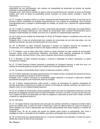 www.guiarapido.com/concursos
Você Consegue ! 159
responsável por sua administração, sem prejuízo da necessidade de elaboração de estudos de impacto
ambiental e outras exigências legais.
Parágrafo único. Esta mesma condição se aplica à zona de amortecimento das unidades do Grupo de Proteção
Integral, bem como às áreas de propriedade privada inseridas nos limites dessas unidades e ainda não
indenizadas.
Art. 47. O órgão ou empresa, público ou privado, responsável pelo abastecimento de água ou que faça uso de
recursos hídricos, beneficiário da proteção proporcionada por uma unidade de conservação, deve contribuir
financeiramente para a proteção e implementação da unidade, de acordo com o disposto em regulamentação
específica.
Art. 48. O órgão ou empresa, público ou privado, responsável pela geração e distribuição de energia elétrica,
beneficiário da proteção oferecida por uma unidade de conservação, deve contribuir financeiramente para a
proteção e implementação da unidade, de acordo com o disposto em regulamentação específica.
Art. 49. A área de uma unidade de conservação do Grupo de Proteção Integral é considerada zona rural, para
os efeitos legais.
Parágrafo único. A zona de amortecimento das unidades de conservação de que trata este artigo, uma vez
definida formalmente, não pode ser transformada em zona urbana.
Art. 50. O Ministério do Meio Ambiente organizará e manterá um Cadastro Nacional de Unidades de
Conservação, com a colaboração do Ibama e dos órgãos estaduais e municipais competentes.
§ 1º O Cadastro a que se refere este artigo conterá os dados principais de cada unidade de conservação,
incluindo, dentre outras características relevantes, informações sobre espécies ameaçadas de extinção,
situação fundiária, recursos hídricos, clima, solos e aspectos socioculturais e antropológicos.
§ 2º O Ministério do Meio Ambiente divulgará e colocará à disposição do público interessado os dados
constantes do Cadastro.
Art. 51. O Poder Executivo Federal submeterá à apreciação do Congresso Nacional, a cada dois anos, um
relatório de avaliação global da situação das unidades de conservação federais do País.
Art. 52. Os mapas e cartas oficiais devem indicar as áreas que compõem o SNUC.
Art. 53. O Ibama elaborará e divulgará periodicamente uma relação revista e atualizada das espécies da flora e
da fauna ameaçadas de extinção no território brasileiro.
Parágrafo único. O Ibama incentivará os competentes órgãos estaduais e municipais a elaborarem relações
equivalentes abrangendo suas respectivas áreas de jurisdição.
Art. 54. O Ibama, excepcionalmente, pode permitir a captura de exemplares de espécies ameaçadas de
extinção destinadas a programas de criação em cativeiro ou formação de coleções científicas, de acordo com o
disposto nesta Lei e em regulamentação específica.
Art. 55. As unidades de conservação e áreas protegidas criadas com base nas legislações anteriores e que não
pertençam às categorias previstas nesta Lei serão reavaliadas, no todo ou em parte, no prazo de até dois anos,
com o objetivo de definir sua destinação com base na categoria e função para as quais foram criadas, conforme
o disposto no regulamento desta Lei.
Art. 56. (VETADO)
Art. 57. Os órgãos federais responsáveis pela execução das políticas ambiental e indigenista deverão instituir
grupos de trabalho para, no prazo de cento e oitenta dias a partir da vigência desta Lei, propor as diretrizes a
serem adotadas com vistas à regularização das eventuais superposições entre áreas indígenas e unidades de
conservação.
Parágrafo único. No ato de criação dos grupos de trabalho serão fixados os participantes, bem como a
estratégia de ação e a abrangência dos trabalhos, garantida a participação das comunidades envolvidas.
Art. 58. O Poder Executivo regulamentará esta Lei, no que for necessário à sua aplicação, no prazo de cento e
oitenta dias a partir da data de sua publicação.
 
