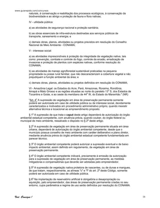 www.guiarapido.com/concursos
Você Consegue ! 16
naturais, à conservação e reabilitação dos processos ecológicos, à conservação da
biodiversidade e ao abrigo e proteção de fauna e flora nativas;
IV - utilidade pública:
a) as atividades de segurança nacional e proteção sanitária;
b) as obras essenciais de infra-estrutura destinadas aos serviços públicos de
transporte, saneamento e energia; e
c) demais obras, planos, atividades ou projetos previstos em resolução do Conselho
Nacional de Meio Ambiente - CONAMA;
V - interesse social:
a) as atividades imprescindíveis à proteção da integridade da vegetação nativa, tais
como: prevenção, combate e controle do fogo, controle da erosão, erradicação de
invasoras e proteção de plantios com espécies nativas, conforme resolução do
CONAMA;
b) as atividades de manejo agroflorestal sustentável praticadas na pequena
propriedade ou posse rural familiar, que não descaracterizem a cobertura vegetal e não
prejudiquem a função ambiental da área; e
c) demais obras, planos, atividades ou projetos definidos em resolução do CONAMA;
VI - Amazônia Legal: os Estados do Acre, Pará, Amazonas, Roraima, Rondônia,
Amapá e Mato Grosso e as regiões situadas ao norte do paralelo 13o
S, dos Estados de
Tocantins e Goiás, e ao oeste do meridiano de 44o
W, do Estado do Maranhão." (NR)
"Art. 4o
A supressão de vegetação em área de preservação permanente somente
poderá ser autorizada em caso de utilidade pública ou de interesse social, devidamente
caracterizados e motivados em procedimento administrativo próprio, quando inexistir
alternativa técnica e locacional ao empreendimento proposto.
§ 1o
A supressão de que trata o caput deste artigo dependerá de autorização do órgão
ambiental estadual competente, com anuência prévia, quando couber, do órgão federal ou
municipal de meio ambiente, ressalvado o disposto no § 2o
deste artigo.
§ 2o
A supressão de vegetação em área de preservação permanente situada em área
urbana, dependerá de autorização do órgão ambiental competente, desde que o
município possua conselho de meio ambiente com caráter deliberativo e plano diretor,
mediante anuência prévia do órgão ambiental estadual competente fundamentada em
parecer técnico.
§ 3o
O órgão ambiental competente poderá autorizar a supressão eventual e de baixo
impacto ambiental, assim definido em regulamento, da vegetação em área de
preservação permanente.
§ 4o
O órgão ambiental competente indicará, previamente à emissão da autorização
para a supressão de vegetação em área de preservação permanente, as medidas
mitigadoras e compensatórias que deverão ser adotadas pelo empreendedor.
§ 5o
A supressão de vegetação nativa protetora de nascentes, ou de dunas e mangues,
de que tratam, respectivamente, as alíneas "c" e "f" do art. 2o
deste Código, somente
poderá ser autorizada em caso de utilidade pública.
§ 6o
Na implantação de reservatório artificial é obrigatória a desapropriação ou
aquisição, pelo empreendedor, das áreas de preservação permanente criadas no seu
entorno, cujos parâmetros e regime de uso serão definidos por resolução do CONAMA.
 