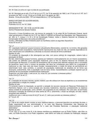 www.guiarapido.com/concursos
Você Consegue ! 160
Art. 59. Esta Lei entra em vigor na data de sua publicação.
Art. 60. Revogam-se os arts. 5º e 6º da Lei no 4.771, de 15 de setembro de 1965; o art. 5º da Lei no 5.197, de 3
de janeiro de 1967; e o art. 18 da Lei no 6.938, de 31 de agosto de 1981.
Brasília, 18 de julho de 2000; 179º da Independência e 112º da República.
MARCO ANTONIO DE OLIVEIRA MACIEL
José Sarney Filho
Publicado no D.O. de 19.7.2000
MENSAGEM Nº 967 , DE 18 DE JULHO DE 2000.
Senhor Presidente do Senado Federal,
Comunico a Vossa Excelência que, nos termos do parágrafo 1o do artigo 66 da Constituição Federal, decidi
vetar parcialmente o Projeto de Lei nº 27, de 1999 (nº 2.892/92 na Câmara dos Deputados, que "Regulamenta o
art. 225, § 1º, incisos I, II, III e VII da Constituição Federal, institui o Sistema Nacional de Unidades de
Conservação da Natureza e dá outras providências".
Ouvido, o Ministério do Meio Ambiente assim se manifestou sobre os seguintes dispositivos:
Inciso XV do art. 2º
"Art. 2º ..........................................................................
XV - população tradicional: grupos humanos culturalmente diferenciados, vivendo há, no mínimo, três gerações
em um determinado ecossistema, historicamente reproduzindo seu modo de vida, em estreita dependência do
meio natural para sua subsistência e utilizando os recursos naturais de forma sustentável;
Razões do veto
"O conteúdo da disposição é tão abrangente que nela, com pouco esforço de imaginação, caberia toda a
população do Brasil.
De fato, determinados grupos humanos, apenas por habitarem continuadamente em um mesmo ecossistema,
não podem ser definidos como população tradicional, para os fins do Sistema Nacional de Unidades de
Conservação da Natureza. O conceito de ecossistema não se presta para delimitar espaços para a concessão
de benefícios, assim como o número de gerações não deve ser considerado para definir se a população é
tradicional ou não, haja vista não trazer consigo, necessariamente, a noção de tempo de permanência em
determinado local, caso contrário, o conceito de populações tradicionais se ampliaria de tal forma que
alcançaria, praticamente, toda a população rural de baixa renda, impossibilitando a proteção especial que se
pretende dar às populações verdadeiramente tradicionais.
Sugerimos, por essa razão, o veto ao art. 2o, inciso XV, por contrariar o interesse público."
Inciso III do § 2º do art. 21
"Art. 21. ......................................................................
III - a extração de recursos naturais, exceto madeira, que não coloque em risco as espécies ou os ecossistemas
que justificaram a criação da unidade."
Razões do veto
"O comando inserto na disposição, ao permitir a extração de recursos naturais em Reservas Particulares do
Patrimônio Natural, com a única exceção aos recursos madeireiros, desvirtua completamente os objetivos
dessa unidade de conservação, como, também, dos propósitos do seu instituidor. Por outro lado, tal permissão
alcançaria a extração de minérios em área isenta de ITR e, certamente, o titular da extração, em tese, estaria
amparado pelo benefício.
Justifica-se, pois, o veto ao inciso III do § 2º do art. 21, certo que contrário ao interesse público."
§ 1º do art. 22
"Art. 22.......................................................................
§ 1º Na lei de criação devem constar os seus objetivos básicos, o memorial descritivo do perímetro da área, o
órgão responsável por sua administração e, no caso das Reservas Extrativistas, das Reservas de
Desenvolvimento Sustentável e, quando for o caso das Florestas Nacionais, a população tradicional
destinatária."
Razões do veto
"O art. 225, § 1o e seu inciso III, é de clareza meridiana ao estabelecer que ao Poder Público, vale dizer no
caso, ao Poder Executivo e ao Poder Legislativo, cabe definir em todas as unidades da Federação, espaços
 