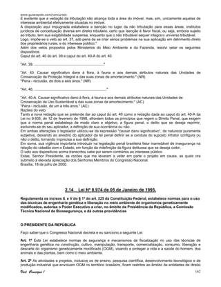 www.guiarapido.com/concursos
Você Consegue ! 162
É evidente que a vedação da tributação não alcança toda a área do imóvel, mas, sim, unicamente aquelas de
interesse ambiental efetivamente situadas no imóvel.
A disposição aqui impugnada estabelece a isenção no lugar da não tributação para essas áreas, institutos
jurídicos de conceituação diversa em direito tributário, certo que isenção é favor fiscal, ou seja, embora sujeito
ao tributo, tem sua exigibilidade suspensa, enquanto que o não tributável sequer integra o universo tributável.
Logo, impõe-se o veto ao art. 37, sob pena de se criar sérios problemas na sua aplicação em detrimento direto
dos proprietários rurais, e do interesse público."
Além dos vetos propostos pelos Ministérios do Meio Ambiente e da Fazenda, resolvi vetar os seguintes
dispositivos:
Caput do art. 40 do art. 39 e caput do art. 40-A do art. 40
"Art. 39. ....................................................................."
"Art. 40. Causar significativo dano à flora, à fauna e aos demais atributos naturais das Unidades de
Conservação de Proteção Integral e das suas zonas de amortecimento:" (NR)
"Pena - reclusão, de dois a seis anos." (NR)
"Art. 40. ........................................................................"
"Art. 40-A. Causar significativo dano à flora, à fauna e aos demais atributos naturais das Unidades de
Conservação de Uso Sustentável e das suas zonas de amortecimento:" (AC)
"Pena - reclusão, de um a três anos." (AC)
Razões do veto
Tanto a nova redação que se pretende dar ao caput do art. 40 como a redação dada ao caput do art. 40-A da
Lei no 9.605, de 12 de fevereiro de 1998, afrontam todos os princípios que regem o Direito Penal, que exigem
que a norma penal estabeleça de modo claro e objetivo, a figura penal, o delito que se deseja reprimir,
excluindo-se do seu aplicador, a definição de sua ocorrência ou não.
Em ambas alterações o legislador utilizou-se da expressão "causar dano significativo", de natureza puramente
subjetiva, deixando ao alvedrio do aplicador da lei penal definir se a conduta do suposto infrator configura ou
não o delito, tornando imprecisa a sua definição.
Em suma, sua vigência importaria introduzir na legislação penal brasileira fator inarredável de insegurança na
relação do cidadão com o Estado, em função da indefinição da figura delituosa que se deseja coibir.
O veto aos dispositivos acima transcritos cabe por serem contrários ao interesse público.
Estas, Senhor Presidente, as razões que me levaram a vetar em parte o projeto em causa, as quais ora
submeto à elevada apreciação dos Senhores Membros do Congresso Nacional.
Brasília, 18 de julho de 2000.
2.14 Lei Nº 8.974 de 05 de Janeiro de 1995.
Regulamenta os incisos II. e V do § 1º do art. 225 da Constituição Federal, estabelece normas para o uso
das técnicas de engenharia genética e liberação no meio ambiente de organismos geneticamente
modificados, autoriza o Poder Executivo a criar, no âmbito da Presidência da República, a Comissão
Técnica Nacional de Biossegurança, e dá outras providências
O PRESIDENTE DA REPÚBLICA
Faço saber que o Congresso Nacional decreta e eu sanciono a seguinte Lei:
Art. 1º Esta Lei estabelece normas de segurança e mecanismos de fiscalização no uso das técnicas de
engenharia genética na construção, cultivo, manipulação, transporte, comercialização, consumo, liberação e
descarte do organismo geneticamente modificado (OGM), visando a proteger a vida e a saúde do homem, dos
animais e das plantas, bem como o meio ambiente.
Art. 2º As atividades e projetos, inclusive os de ensino, pesquisa científica, desenvolvimento tecnológico e de
produção industrial que envolvam OGM no território brasileiro, ficam restritos ao âmbito de entidades de direito
 