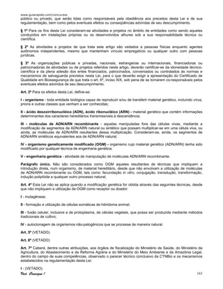 www.guiarapido.com/concursos
Você Consegue ! 163
público ou privado, que serão tidas como responsáveis pela obediência aos preceitos desta Lei e de sua
regulamentação, bem como pelos eventuais efeitos ou conseqüências advindas de seu descumprimento.
§ 1º Para os fins desta Lei consideram-se atividades e projetos no âmbito de entidades como sendo aqueles
conduzidos em instalações próprias ou os desenvolvidos alhures sob a sua responsabilidade técnica ou
científica.
§ 2º As atividades e projetos de que trata este artigo são vedados a pessoas físicas enquanto agentes
autônomos independentes, mesmo que mantenham vínculo empregatício ou qualquer outro com pessoas
jurídicas.
§ 3º As organizações públicas e privadas, nacionais, estrangeiras ou internacionais, financiadoras ou
patrocinadoras de atividades ou de projetos referidos neste artigo, deverão certificar-se da idoneidade técnico-
científica e da plena adesão dos entes financiados, patrocinados, conveniados ou contratados às normas e
mecanismos de salvaguarda previstos nesta Lei, para o que deverão exigir a apresentação do Certificado de
Qualidade em Biossegurança de que trata o art. 6º, inciso XIX, sob pena de se tornarem co-responsáveis pelos
eventuais efeitos advindos de seu descumprimento.
Art. 3º Para os efeitos desta Lei, define-se:
I - organismo - toda entidade biológica capaz de reproduzir e/ou de transferir material genético, incluindo vírus,
prions e outras classes que venham a ser conhecidas;
II - ácido desoxirribonucléico (ADN), ácido ribonucléico (ARN) - material genético que contém informações
determinantes dos caracteres hereditários transmissíveis à descendência;
III - moléculas de ADN/ARN recombinante - aquelas manipuladas fora das células vivas, mediante a
modificação de segmentos de ADN/ARN natural ou sintético que possam multiplicar-se em uma célula viva, ou
ainda, as moléculas de ADN/ARN resultantes dessa multiplicação. Consideram-se, ainda, os segmentos de
ADN/ARN sintéticos equivalentes aos de ADN/ARN natural;
IV - organismo geneticamente modificado (OGM) - organismo cujo material genético (ADN/ARN) tenha sido
modificado por qualquer técnica de engenharia genética;
V - engenharia genética - atividade de manipulação de moléculas ADN/ARN recombinante.
Parágrafo único. Não são considerados como OGM aqueles resultantes de técnicas que impliquem a
introdução direta, num organismo, de material hereditário, desde que não envolvam a utilização de moléculas
de ADN/ARN recombinante ou OGM, tais como: fecundação in vitro, conjugação, transdução, transformação,
indução poliplóide e qualquer outro processo natural;
Art. 4º Esta Lei não se aplica quando a modificação genética for obtida através das seguintes técnicas, desde
que não impliquem a utilização de OGM como receptor ou doador:
I - mutagênese;
II - formação e utilização de células somáticas de hibridoma animal;
III - fusão celular, inclusive a de protoplasma, de células vegetais, que possa ser produzida mediante métodos
tradicionais de cultivo;
IV - autoclonagem de organismos não-patogênicos que se processe de maneira natural.
Art. 5º (VETADO)
Art. 6º (VETADO)
Art. 7º Caberá, dentre outras atribuições, aos órgãos de fiscalização do Ministério da Saúde, do Ministério da
Agricultura, do Abastecimento e da Reforma Agrária e do Ministério do Meio Ambiente e da Amazônia Legal,
dentro do campo de suas competências, observado o parecer técnico conclusivo da CTNBio e os mecanismos
estabelecidos na regulamentação desta Lei:
I - (VETADO)
 