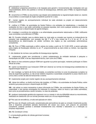 www.guiarapido.com/concursos
Você Consegue ! 165
II - estabelecer programas preventivos e de inspeção para garantir o funcionamento das instalações sob sua
responsabilidade, dentro dos padrões e normas de biossegurança, definidos pela CTNBio na regulamentação
desta Lei;
III - encaminhar à CTNBio os documentos cuja relação será estabelecida na regulamentação desta Lei, visando
a sua análise e a autorização do órgão competente quando for o caso;
IV - manter registro do acompanhamento individual de cada atividade ou projeto em desenvolvimento
envolvendo OGM;
V - notificar à CTNBio, às autoridades de Saúde Pública e às entidades de trabalhadores, o resultado de
avaliações de risco a que estão submetidas as pessoas expostas, bem como qualquer acidente ou incidente
que possa provocar a disseminação de agente biológico;
VI - investigar a ocorrência de acidentes e as enfermidades possivelmente relacionados a OGM, notificando
suas conclusões e providências à CTNBio.
Art. 11. Constitui infração, para os efeitos desta Lei, toda ação ou omissão que importe na inobservância de
preceitos nela estabelecidos, com exceção dos §§ 1º e 2º e dos incisos de II a VI do art. 8º, ou na
desobediência às determinações de caráter normativo dos órgãos ou das autoridades administrativas
competentes.
Art. 12. Fica a CTNBio autorizada a definir valores de multas a partir de 16.110,80 UFIR, a serem aplicadas
pelos órgãos de fiscalização referidos no art. 7º, proporcionalmente ao dano direto ou indireto, nas seguintes
infrações:
I - não obedecer às normas e aos padrões de biossegurança vigentes;
II - implementar projeto sem providenciar o prévio cadastramento da entidade dedicada à pesquisa e
manipulação de OGM, e de seu responsável técnico, bem como da CTNBio;
III - liberar no meio ambiente qualquer OGM sem aguardar sua prévia aprovação, mediante publicação no Diário
Oficial da União;
IV - operar os laboratórios que manipulam OGM sem observar as normas de biossegurança estabelecidas na
regulamentação desta Lei;
V - não investigar, ou fazê-lo de forma incompleta, os acidentes ocorridos no curso de pesquisas e projetos na
área de engenharia genética, ou não enviar relatório respectivo à autoridade competente no prazo máximo de 5
(cinco) dias a contar da data de transcorrido o evento;
VI - implementar projeto sem manter registro de seu acompanhamento individual;
VII - deixar de notificar, ou fazê-lo de forma não imediata, à CTNBio, e às autoridades da Saúde Pública, sobre
acidente que possa provocar a disseminação de OGM;
VIII - não adotar os meios necessários à plena informação da CTNBio, das autoridades da Saúde Pública, da
coletividade, e dos demais empregados da instituição ou empresa, sobre os riscos a que estão submetidos,
bem como os procedimentos a serem tomados, no caso de acidentes;
IX - qualquer manipulação genética de organismo vivo ou manejo in vitro de ADN/ARN natural ou recombinante,
realizados em desacordo com as normas previstas nesta Lei e na sua regulamentação.
§ 1º No caso de reincidência, a multa será aplicada em dobro.
§ 2º No caso de infração continuada, caracterizada pela permanência da ação ou omissão inicialmente punida,
será a respectiva penalidade aplicada diariamente até cessar sua causa, sem prejuízo da autoridade
competente, podendo paralisar a atividade imediatamente e/ou interditar o laboratório ou a instituição ou
empresa responsável.
Art. 13. Constituem crimes:
I - a manipulação genética de células germinais humanas;
 