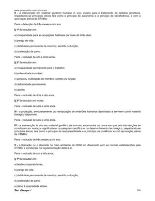 www.guiarapido.com/concursos
Você Consegue ! 166
II - a intervenção em material genético humano in vivo, exceto para o tratamento de defeitos genéticos,
respeitando-se princípios éticos tais como o princípio de autonomia e o princípio de beneficência, e com a
aprovação prévia da CTNBio;
Pena - detenção de três meses a um ano.
§ 1º Se resultar em:
a) incapacidade para as ocupações habituais por mais de trinta dias;
b) perigo de vida;
c) debilidade permanente de membro, sentido ou função;
d) aceleração de parto;
Pena - reclusão de um a cinco anos.
§ 2º Se resultar em:
a) incapacidade permanente para o trabalho;
b) enfermidade incurável;
c) perda ou inutilização de membro, sentido ou função;
d) deformidade permanente;
e) aborto;
Pena - reclusão de dois a oito anos.
§ 3º Se resultar em morte;
Pena - reclusão de seis a vinte anos.
III - a produção, armazenamento ou manipulação de embriões humanos destinados a servirem como material
biológico disponível;
Pena - reclusão de seis a vinte anos.
IV - a intervenção in vivo em material genético de animais, excetuados os casos em que tais intervenções se
constituam em avanços significativos na pesquisa científica e no desenvolvimento tecnológico, respeitando-se
princípios éticos, tais como o princípio da responsabilidade e o princípio da prudência, e com aprovação prévia
da CTNBio;
Pena - reclusão de três meses a um ano;
V - a liberação ou o descarte no meio ambiente de OGM em desacordo com as normas estabelecidas pela
CTNBio e constantes na regulamentação desta Lei.
Pena - reclusão de um a três anos;
§ 1º Se resultar em:
a) lesões corporais leves;
b) perigo de vida;
c) debilidade permanente de membro, sentido ou função;
d) aceleração de parto;
e) dano à propriedade alheia;
 