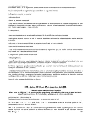 www.guiarapido.com/concursos
Você Consegue ! 168
Para efeitos desta Lei, os organismos geneticamente modificados classificam-se da seguinte maneira:
Grupo I: compreende os organismos que preenchem os seguintes critérios:
A. Organismo receptor ou parental
- não-patogênico;
- isento de agentes adventícios;
- com amplo histórico documentado de utilização segura, ou a incorporação de barreiras biológicas que, sem
interferir no crescimento ótimo em reator ou fermentador, permita uma sobrevivência e multiplicação limitadas,
sem efeitos negativos para o meio ambiente.
B. Vetor/inserto
- deve ser adequadamente caracterizado e desprovido de seqüências nocivas conhecidas;
- deve ser de tamanho limitado, no que for possível, às seqüências genéticas necessárias para realizar a função
projetada;
- não deve incrementar a estabilidade do organismo modificado no meio ambiente;
- deve ser escassamente mobilizável;
- não deve transmitir nenhum marcador de resistência a organismos que, de acordo com os conhecimentos
disponíveis, não o adquira de forma natural.
C. Organismos geneticamente modificados:
- não-patogênicos;
- que ofereçam a mesma segurança que o organismo receptor ou parental no reator ou fermentador, mas com
sobrevivência e/ou multiplicação limitadas, sem efeitos negativos para o meio ambiente.
D. Outros organismos geneticamente modificados que poderiam incluir-se no Grupo I, desde que reunam as
condições estipuladas no item C anterior:
- microorganismos construídos inteiramente a partir de um único receptor procariótico (incluindo plasmídeos e
vírus endógenos) ou de um único receptor eucariótico (incluindo seus cloroplastos, mitocôndrias e plasmídeos,
mas excluindo os vírus) e organismos compostos inteiramente por seqüências genéticas de diferentes espécies
que troquem tais seqüências mediante processos fisiológicos conhecidos.
Grupo II: todos aqueles não incluídos no Grupo I.
2.15 Lei no 10.165, de 27 de dezembro de 2.000.
Taxa de Controle e Fiscalização Ambiental
Altera a Lei no 6.938, de 31 de agosto de 1981, que dispõe sobre a Política Nacional do Meio Ambiente,
seus fins e mecanismos de formulação e aplicação, e dá outras providências
O PRESIDENTE DA REPÚBLICA
Faço saber que o Congresso Nacional decreta e eu sanciono a seguinte Lei:
Art. 1o Os arts. 17-B, 17-C, 17-D, 17-F, 17-G, 17-H, 17-I e 17-O da Lei no 6.938, de 31 de agosto de 1981,
passam a vigorar com a seguinte redação:
"Art. 17-B. Fica instituída a Taxa de Controle e Fiscalização Ambiental - TCFA, cujo fato gerador é o exercício
regular do poder de polícia conferido ao Instituto Brasileiro do Meio Ambiente e dos Recursos Naturais
 