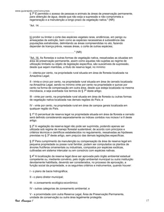 www.guiarapido.com/concursos
Você Consegue ! 17
§ 7o
É permitido o acesso de pessoas e animais às áreas de preservação permanente,
para obtenção de água, desde que não exija a supressão e não comprometa a
regeneração e a manutenção a longo prazo da vegetação nativa." (NR)
"Art. 14. ............................................................
............................................................
b) proibir ou limitar o corte das espécies vegetais raras, endêmicas, em perigo ou
ameaçadas de extinção, bem como as espécies necessárias à subsistência das
populações extrativistas, delimitando as áreas compreendidas no ato, fazendo
depender de licença prévia, nessas áreas, o corte de outras espécies;
............................................................" (NR)
"Art. 16. As florestas e outras formas de vegetação nativa, ressalvadas as situadas em
área de preservação permanente, assim como aquelas não sujeitas ao regime de
utilização limitada ou objeto de legislação específica, são suscetíveis de supressão,
desde que sejam mantidas, a título de reserva legal, no mínimo:
I - oitenta por cento, na propriedade rural situada em área de floresta localizada na
Amazônia Legal;
II - trinta e cinco por cento, na propriedade rural situada em área de cerrado localizada
na Amazônia Legal, sendo no mínimo vinte por cento na propriedade e quinze por
cento na forma de compensação em outra área, desde que esteja localizada na mesma
microbacia, e seja averbada nos termos do § 7o
deste artigo;
III - vinte por cento, na propriedade rural situada em área de floresta ou outras formas
de vegetação nativa localizada nas demais regiões do País; e
IV - vinte por cento, na propriedade rural em área de campos gerais localizada em
qualquer região do País.
§ 1o
O percentual de reserva legal na propriedade situada em área de floresta e cerrado
será definido considerando separadamente os índices contidos nos incisos I e II deste
artigo.
§ 2o
A vegetação da reserva legal não pode ser suprimida, podendo apenas ser
utilizada sob regime de manejo florestal sustentável, de acordo com princípios e
critérios técnicos e científicos estabelecidos no regulamento, ressalvadas as hipóteses
previstas no § 3o
deste artigo, sem prejuízo das demais legislações específicas.
§ 3o
Para cumprimento da manutenção ou compensação da área de reserva legal em
pequena propriedade ou posse rural familiar, podem ser computados os plantios de
árvores frutíferas ornamentais ou industriais, compostos por espécies exóticas,
cultivadas em sistema intercalar ou em consórcio com espécies nativas.
§ 4o
A localização da reserva legal deve ser aprovada pelo órgão ambiental estadual
competente ou, mediante convênio, pelo órgão ambiental municipal ou outra instituição
devidamente habilitada, devendo ser considerados, no processo de aprovação, a
função social da propriedade, e os seguintes critérios e instrumentos, quando houver:
I - o plano de bacia hidrográfica;
II - o plano diretor municipal;
III - o zoneamento ecológico-econômico;
IV - outras categorias de zoneamento ambiental; e
V - a proximidade com outra Reserva Legal, Área de Preservação Permanente,
unidade de conservação ou outra área legalmente protegida.
 
