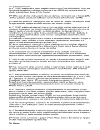 www.guiarapido.com/concursos
Você Consegue ! 176
Art. 4º: O PNGC será elaborado e, quando necessário, atualizado por um Grupo de Coordenação, dirigido pela
Secretaria da Comissão Interministerial para os Recursos do Mar - SECIRM, cuja composição e forma de
atuação serão definidas em decreto do Poder Executivo.
§1º: O Plano será submetido pelo Grupo de Coordenação à Comissão Interministerial para os Recursos do Mar
- CIRM, à qual caberá aprová-lo, com audiência do Conselho Nacional do Meio Ambiente - CONAMA.
§2º: O Plano será aplicado com a participação da União, dos Estados, dos Territórios e dos Municípios, através
de órgãos e entidades integradas ao Sistema Nacional do Meio Ambiente - SISNAMA.
Art. 5º: O PNGC será elaborado e executado observando normas, critérios e padrões relativos ao controle e à
manutenção da qualidade do meio ambiente, estabelecidos pelo CONAMA, que contemplem, entre outros, os
seguintes aspectos: urbanização; ocupação e uso do solo, do subsolo e das águas; parcelamento e
remembramento do solo; sistema viário e de transporte; sistema de produção, transmissão e distribuição de
energia; habitação e saneamento básico; turismo, recreação e lazer; patrimônio natural, histórico, étnico,
cultural e paisagístico.
§1º: Os Estados e Municípios poderão instituir, através de lei, os respectivos Planos Estaduais ou Municipais de
Gerenciamento Costeiro, observadas as normas e diretrizes do Plano Nacional e o disposto nesta lei, e
designar os órgãos competentes para a execução desses Planos.
§2º: Normas e diretrizes sobre o uso do solo, do subsolo e das águas, bem como limitações à utilização de
imóveis, poderão ser estabelecidas nos Planos de Gerenciamento Costeiro, Nacional, Estadual e Municipal,
prevalecendo sempre as disposições de natureza mais restritiva.
Art. 6º: O licenciamento para parcelamento e remembramento do solo, construção, instalações das
características naturais da Zona Costeira, deverá observar, além do disposto nesta lei, as demais normas
específicas federais, estaduais e municipais, respeitando as diretrizes dos Planos de Gerenciamento Costeiro.
§1º: A falta ou o descumprimento, mesmo parcial, das condições do licenciamento previsto neste artigo serão
sancionados com interdição, embargo ou demolição, sem prejuízo da cominação de outras penalidades
previstas em lei.
§2º: Para o licenciamento, o órgão competente solicitará ao responsável pela atividade a elaboração do estudo
de impacto ambiental e a apresentação do respectivo Relatório de Impacto Ambiental - RIMA, devidamente
aprovado, na forma da lei.
Art. 7º: A degradação dos ecossistemas, do patrimônio e dos recursos naturais da Zona Costeira implicará ao
agente a obrigação de reparar o dano causado e a sujeição às penalidades previstas no art. 14 da Lei nº 6.938,
de 31 de agosto de 1981, elevado o limite máximo da multa ao valor correspondente a 100.000(cem mil)
Obrigações do Tesouro Nacional - OTN, sem prejuízo de outras sanções previstas em lei.
Parágrafo único. As sentenças condenatórias e os acordos judiciais (vetado), que dispuserem sobre a
reparação dos danos ao meio ambiente pertinentes a esta lei, deverão ser comunicados pelo órgão do
Ministério Público ao CONAMA.
Art. 8º: Os dados e as informações resultantes do monitoramento exercido sob responsabilidade municipal,
estadual ou federal na Zona Costeira comporão o Subsistema "Gerenciamento Costeiro", integrante do Sistema
Nacional de Informações sobre o Meio Ambiente - SINIMA.
Parágrafo único. Os órgãos setoriais e locais do SISNAMA, bem como universidades e demais instituições
culturais, científicas e tecnológicas encaminharão ao Subsistema os dados relativos ao patrimônio natural,
histórico, étnico e cultural, à qualidade do meio ambiente e a estudos de impacto ambiente, da Zona Costeira.
Art. 9º: Para evitar a degradação ou o uso indevido dos ecossistemas, do patrimônio e dos recursos naturais da
Zona Costeira, o PNGC poderá prever a criação de unidades de conservação permanente, na forma da
legislação em vigor.
Art. 10: As praias são bens públicos de uso comum do povo, sendo assegurado, sempre, livre e franco acesso a
elas e ao mar, em qualquer direção e sentido, ressalvados os trechos considerados de interesse de segurança
nacional ou incluídos em áreas protegidas por legislação específica.
§1º: Não será permitida a urbanização ou qualquer forma de utilização do solo na Zona Costeira que impeça ou
dificulte o acesso assegurado no caput deste artigo.
 