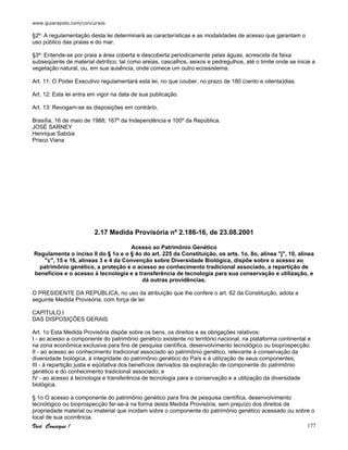 www.guiarapido.com/concursos
Você Consegue ! 177
§2º: A regulamentação desta lei determinará as características e as modalidades de acesso que garantam o
uso público das praias e do mar.
§3º: Entende-se por praia a área coberta e descoberta periodicamente pelas águas, acrescida da faixa
subseqüente de material detrítico, tal como areias, cascalhos, seixos e pedregulhos, até o limite onde se inicie a
vegetação natural, ou, em sua ausência, onde comece um outro ecossistema.
Art. 11: O Poder Executivo regulamentará esta lei, no que couber, no prazo de 180 (cento e oitenta)dias.
Art. 12: Esta lei entra em vigor na data de sua publicação.
Art. 13: Revogam-se as disposições em contrário.
Brasília, 16 de maio de 1988; 167º da Independência e 100º da República.
JOSÉ SARNEY
Henrique Sabóia
Prisco Viana
2.17 Medida Provisória nº 2.186-16, de 23.08.2001
Acesso ao Patrimônio Genético
Regulamenta o inciso II do § 1o e o § 4o do art. 225 da Constituição, os arts. 1o, 8o, alínea "j", 10, alínea
"c", 15 e 16, alíneas 3 e 4 da Convenção sobre Diversidade Biológica, dispõe sobre o acesso ao
patrimônio genético, a proteção e o acesso ao conhecimento tradicional associado, a repartição de
benefícios e o acesso à tecnologia e a transferência de tecnologia para sua conservação e utilização, e
dá outras providências.
O PRESIDENTE DA REPÚBLICA, no uso da atribuição que lhe confere o art. 62 da Constituição, adota a
seguinte Medida Provisória, com força de lei:
CAPÍTULO I
DAS DISPOSIÇÕES GERAIS
Art. 1o Esta Medida Provisória dispõe sobre os bens, os direitos e as obrigações relativos:
I - ao acesso a componente do patrimônio genético existente no território nacional, na plataforma continental e
na zona econômica exclusiva para fins de pesquisa científica, desenvolvimento tecnológico ou bioprospecção;
II - ao acesso ao conhecimento tradicional associado ao patrimônio genético, relevante à conservação da
diversidade biológica, à integridade do patrimônio genético do País e à utilização de seus componentes;
III - à repartição justa e eqüitativa dos benefícios derivados da exploração de componente do patrimônio
genético e do conhecimento tradicional associado; e
IV - ao acesso à tecnologia e transferência de tecnologia para a conservação e a utilização da diversidade
biológica.
§ 1o O acesso a componente do patrimônio genético para fins de pesquisa científica, desenvolvimento
tecnológico ou bioprospecção far-se-á na forma desta Medida Provisória, sem prejuízo dos direitos de
propriedade material ou imaterial que incidam sobre o componente do patrimônio genético acessado ou sobre o
local de sua ocorrência.
 