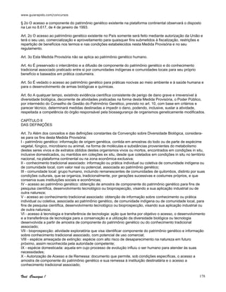 www.guiarapido.com/concursos
Você Consegue ! 178
§ 2o O acesso a componente do patrimônio genético existente na plataforma continental observará o disposto
na Lei no 8.617, de 4 de janeiro de 1993.
Art. 2o O acesso ao patrimônio genético existente no País somente será feito mediante autorização da União e
terá o seu uso, comercialização e aproveitamento para quaisquer fins submetidos à fiscalização, restrições e
repartição de benefícios nos termos e nas condições estabelecidos nesta Medida Provisória e no seu
regulamento.
Art. 3o Esta Medida Provisória não se aplica ao patrimônio genético humano.
Art. 4o É preservado o intercâmbio e a difusão de componente do patrimônio genético e do conhecimento
tradicional associado praticado entre si por comunidades indígenas e comunidades locais para seu próprio
benefício e baseados em prática costumeira.
Art. 5o É vedado o acesso ao patrimônio genético para práticas nocivas ao meio ambiente e à saúde humana e
para o desenvolvimento de armas biológicas e químicas.
Art. 6o A qualquer tempo, existindo evidência científica consistente de perigo de dano grave e irreversível à
diversidade biológica, decorrente de atividades praticadas na forma desta Medida Provisória, o Poder Público,
por intermédio do Conselho de Gestão do Patrimônio Genético, previsto no art. 10, com base em critérios e
parecer técnico, determinará medidas destinadas a impedir o dano, podendo, inclusive, sustar a atividade,
respeitada a competência do órgão responsável pela biossegurança de organismos geneticamente modificados.
CAPÍTULO II
DAS DEFINIÇÕES
Art. 7o Além dos conceitos e das definições constantes da Convenção sobre Diversidade Biológica, considera-
se para os fins desta Medida Provisória:
I - patrimônio genético: informação de origem genética, contida em amostras do todo ou de parte de espécime
vegetal, fúngico, microbiano ou animal, na forma de moléculas e substâncias provenientes do metabolismo
destes seres vivos e de extratos obtidos destes organismos vivos ou mortos, encontrados em condições in situ,
inclusive domesticados, ou mantidos em coleções ex situ, desde que coletados em condições in situ no território
nacional, na plataforma continental ou na zona econômica exclusiva;
II - conhecimento tradicional associado: informação ou prática individual ou coletiva de comunidade indígena ou
de comunidade local, com valor real ou potencial, associada ao patrimônio genético;
III - comunidade local: grupo humano, incluindo remanescentes de comunidades de quilombos, distinto por suas
condições culturais, que se organiza, tradicionalmente, por gerações sucessivas e costumes próprios, e que
conserva suas instituições sociais e econômicas;
IV - acesso ao patrimônio genético: obtenção de amostra de componente do patrimônio genético para fins de
pesquisa científica, desenvolvimento tecnológico ou bioprospecção, visando a sua aplicação industrial ou de
outra natureza;
V - acesso ao conhecimento tradicional associado: obtenção de informação sobre conhecimento ou prática
individual ou coletiva, associada ao patrimônio genético, de comunidade indígena ou de comunidade local, para
fins de pesquisa científica, desenvolvimento tecnológico ou bioprospecção, visando sua aplicação industrial ou
de outra natureza;
VI - acesso à tecnologia e transferência de tecnologia: ação que tenha por objetivo o acesso, o desenvolvimento
e a transferência de tecnologia para a conservação e a utilização da diversidade biológica ou tecnologia
desenvolvida a partir de amostra de componente do patrimônio genético ou do conhecimento tradicional
associado;
VII - bioprospecção: atividade exploratória que visa identificar componente do patrimônio genético e informação
sobre conhecimento tradicional associado, com potencial de uso comercial;
VIII - espécie ameaçada de extinção: espécie com alto risco de desaparecimento na natureza em futuro
próximo, assim reconhecida pela autoridade competente;
IX - espécie domesticada: aquela em cujo processo de evolução influiu o ser humano para atender às suas
necessidades;
X - Autorização de Acesso e de Remessa: documento que permite, sob condições específicas, o acesso a
amostra de componente do patrimônio genético e sua remessa à instituição destinatária e o acesso a
conhecimento tradicional associado;
 