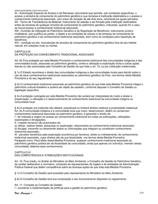 www.guiarapido.com/concursos
Você Consegue ! 179
XI - Autorização Especial de Acesso e de Remessa: documento que permite, sob condições específicas, o
acesso a amostra de componente do patrimônio genético e sua remessa à instituição destinatária e o acesso a
conhecimento tradicional associado, com prazo de duração de até dois anos, renovável por iguais períodos;
XII - Termo de Transferência de Material: instrumento de adesão a ser firmado pela instituição destinatária
antes da remessa de qualquer amostra de componente do patrimônio genético, indicando, quando for o caso,
se houve acesso a conhecimento tradicional associado;
XIII - Contrato de Utilização do Patrimônio Genético e de Repartição de Benefícios: instrumento jurídico
multilateral, que qualifica as partes, o objeto e as condições de acesso e de remessa de componente do
patrimônio genético e de conhecimento tradicional associado, bem como as condições para repartição de
benefícios;
XIV - condição ex situ: manutenção de amostra de componente do patrimônio genético fora de seu habitat
natural, em coleções vivas ou mortas.
CAPÍTULO III
DA PROTEÇÃO AO CONHECIMENTO TRADICIONAL ASSOCIADO
Art. 8o Fica protegido por esta Medida Provisória o conhecimento tradicional das comunidades indígenas e das
comunidades locais, associado ao patrimônio genético, contra a utilização e exploração ilícita e outras ações
lesivas ou não autorizadas pelo Conselho de Gestão de que trata o art. 10, ou por instituição credenciada.
§ 1o O Estado reconhece o direito das comunidades indígenas e das comunidades locais para decidir sobre o
uso de seus conhecimentos tradicionais associados ao patrimônio genético do País, nos termos desta Medida
Provisória e do seu regulamento.
§ 2o O conhecimento tradicional associado ao patrimônio genético de que trata esta Medida Provisória integra o
patrimônio cultural brasileiro e poderá ser objeto de cadastro, conforme dispuser o Conselho de Gestão ou
legislação específica.
§ 3o A proteção outorgada por esta Medida Provisória não poderá ser interpretada de modo a obstar a
preservação, a utilização e o desenvolvimento de conhecimento tradicional de comunidade indígena ou
comunidade local.
§ 4o A proteção ora instituída não afetará, prejudicará ou limitará direitos relativos à propriedade intelectual.
Art. 9o À comunidade indígena e à comunidade local que criam, desenvolvem, detêm ou conservam
conhecimento tradicional associado ao patrimônio genético, é garantido o direito de:
I - ter indicada a origem do acesso ao conhecimento tradicional em todas as publicações, utilizações,
explorações e divulgações;
II - impedir terceiros não autorizados de:
a) utilizar, realizar testes, pesquisas ou exploração, relacionados ao conhecimento tradicional associado;
b) divulgar, transmitir ou retransmitir dados ou informações que integram ou constituem conhecimento
tradicional associado;
III - perceber benefícios pela exploração econômica por terceiros, direta ou indiretamente, de conhecimento
tradicional associado, cujos direitos são de sua titularidade, nos termos desta Medida Provisória.
Parágrafo único. Para efeito desta Medida Provisória, qualquer conhecimento tradicional associado ao
patrimônio genético poderá ser de titularidade da comunidade, ainda que apenas um indivíduo, membro dessa
comunidade, detenha esse conhecimento.
CAPÍTULO IV
DAS COMPETÊNCIAS E ATRIBUIÇÕES INSTITUCIONAIS
Art. 10. Fica criado, no âmbito do Ministério do Meio Ambiente, o Conselho de Gestão do Patrimônio Genético,
de caráter deliberativo e normativo, composto de representantes de órgãos e de entidades da Administração
Pública Federal que detêm competência sobre as diversas ações de que trata esta Medida Provisória.
§ 1o O Conselho de Gestão será presidido pelo representante do Ministério do Meio Ambiente.
§ 2o O Conselho de Gestão terá sua composição e seu funcionamento dispostos no regulamento.
Art. 11. Compete ao Conselho de Gestão:
I - coordenar a implementação de políticas para a gestão do patrimônio genético;
 