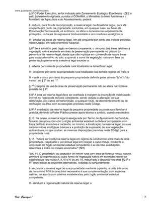 www.guiarapido.com/concursos
Você Consegue ! 18
§ 5o
O Poder Executivo, se for indicado pelo Zoneamento Ecológico Econômico - ZEE e
pelo Zoneamento Agrícola, ouvidos o CONAMA, o Ministério do Meio Ambiente e o
Ministério da Agricultura e do Abastecimento, poderá:
I - reduzir, para fins de recomposição, a reserva legal, na Amazônia Legal, para até
cinqüenta por cento da propriedade, excluídas, em qualquer caso, as Áreas de
Preservação Permanente, os ecótonos, os sítios e ecossistemas especialmente
protegidos, os locais de expressiva biodiversidade e os corredores ecológicos; e
II - ampliar as áreas de reserva legal, em até cinqüenta por cento dos índices previstos
neste Código, em todo o território nacional.
§ 6o
Será admitido, pelo órgão ambiental competente, o cômputo das áreas relativas à
vegetação nativa existente em área de preservação permanente no cálculo do
percentual de reserva legal, desde que não implique em conversão de novas áreas
para o uso alternativo do solo, e quando a soma da vegetação nativa em área de
preservação permanente e reserva legal exceder a:
I - oitenta por cento da propriedade rural localizada na Amazônia Legal;
II - cinqüenta por cento da propriedade rural localizada nas demais regiões do País; e
III - vinte e cinco por cento da pequena propriedade definida pelas alíneas "b" e "c" do
inciso I do § 2o
do art. 1o
.
§ 7o
O regime de uso da área de preservação permanente não se altera na hipótese
prevista no § 6o
.
§ 8o
A área de reserva legal deve ser averbada à margem da inscrição de matrícula do
imóvel, no registro de imóveis competente, sendo vedada a alteração de sua
destinação, nos casos de transmissão, a qualquer título, de desmembramento ou de
retificação da área, com as exceções previstas neste Código.
§ 9o
A averbação da reserva legal da pequena propriedade ou posse rural familiar é
gratuita, devendo o Poder Público prestar apoio técnico e jurídico, quando necessário.
§ 10. Na posse, a reserva legal é assegurada por Termo de Ajustamento de Conduta,
firmado pelo possuidor com o órgão ambiental estadual ou federal competente, com
força de título executivo e contendo, no mínimo, a localização da reserva legal, as suas
características ecológicas básicas e a proibição de supressão de sua vegetação,
aplicando-se, no que couber, as mesmas disposições previstas neste Código para a
propriedade rural.
§ 11. Poderá ser instituída reserva legal em regime de condomínio entre mais de uma
propriedade, respeitado o percentual legal em relação a cada imóvel, mediante a
aprovação do órgão ambiental estadual competente e as devidas averbações
referentes a todos os imóveis envolvidos." (NR)
"Art. 44. O proprietário ou possuidor de imóvel rural com área de floresta nativa, natural,
primitiva ou regenerada ou outra forma de vegetação nativa em extensão inferior ao
estabelecido nos incisos I, II, III e IV do art. 16, ressalvado o disposto nos seus §§ 5o
e
6o
, deve adotar as seguintes alternativas, isoladas ou conjuntamente:
I - recompor a reserva legal de sua propriedade mediante o plantio, a cada três anos,
de no mínimo 1/10 da área total necessária à sua complementação, com espécies
nativas, de acordo com critérios estabelecidos pelo órgão ambiental estadual
competente;
II - conduzir a regeneração natural da reserva legal; e
 