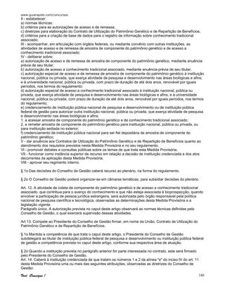 www.guiarapido.com/concursos
Você Consegue ! 180
II - estabelecer:
a) normas técnicas;
b) critérios para as autorizações de acesso e de remessa;
c) diretrizes para elaboração do Contrato de Utilização do Patrimônio Genético e de Repartição de Benefícios;
d) critérios para a criação de base de dados para o registro de informação sobre conhecimento tradicional
associado;
III - acompanhar, em articulação com órgãos federais, ou mediante convênio com outras instituições, as
atividades de acesso e de remessa de amostra de componente do patrimônio genético e de acesso a
conhecimento tradicional associado;
IV - deliberar sobre:
a) autorização de acesso e de remessa de amostra de componente do patrimônio genético, mediante anuência
prévia de seu titular;
b) autorização de acesso a conhecimento tradicional associado, mediante anuência prévia de seu titular;
c) autorização especial de acesso e de remessa de amostra de componente do patrimônio genético à instituição
nacional, pública ou privada, que exerça atividade de pesquisa e desenvolvimento nas áreas biológicas e afins,
e à universidade nacional, pública ou privada, com prazo de duração de até dois anos, renovável por iguais
períodos, nos termos do regulamento;
d) autorização especial de acesso a conhecimento tradicional associado à instituição nacional, pública ou
privada, que exerça atividade de pesquisa e desenvolvimento nas áreas biológicas e afins, e à universidade
nacional, pública ou privada, com prazo de duração de até dois anos, renovável por iguais períodos, nos termos
do regulamento;
e) credenciamento de instituição pública nacional de pesquisa e desenvolvimento ou de instituição pública
federal de gestão para autorizar outra instituição nacional, pública ou privada, que exerça atividade de pesquisa
e desenvolvimento nas áreas biológicas e afins:
1. a acessar amostra de componente do patrimônio genético e de conhecimento tradicional associado;
2. a remeter amostra de componente do patrimônio genético para instituição nacional, pública ou privada, ou
para instituição sediada no exterior;
f) credenciamento de instituição pública nacional para ser fiel depositária de amostra de componente do
patrimônio genético;
V - dar anuência aos Contratos de Utilização do Patrimônio Genético e de Repartição de Benefícios quanto ao
atendimento dos requisitos previstos nesta Medida Provisória e no seu regulamento;
VI - promover debates e consultas públicas sobre os temas de que trata esta Medida Provisória;
VII - funcionar como instância superior de recurso em relação a decisão de instituição credenciada e dos atos
decorrentes da aplicação desta Medida Provisória;
VIII - aprovar seu regimento interno.
§ 1o Das decisões do Conselho de Gestão caberá recurso ao plenário, na forma do regulamento.
§ 2o O Conselho de Gestão poderá organizar-se em câmaras temáticas, para subsidiar decisões do plenário.
Art. 12. A atividade de coleta de componente do patrimônio genético e de acesso a conhecimento tradicional
associado, que contribua para o avanço do conhecimento e que não esteja associada à bioprospecção, quando
envolver a participação de pessoa jurídica estrangeira, será autorizada pelo órgão responsável pela política
nacional de pesquisa científica e tecnológica, observadas as determinações desta Medida Provisória e a
legislação vigente.
Parágrafo único. A autorização prevista no caput deste artigo observará as normas técnicas definidas pelo
Conselho de Gestão, o qual exercerá supervisão dessas atividades.
Art 13. Compete ao Presidente do Conselho de Gestão firmar, em nome da União, Contrato de Utilização do
Patrimônio Genético e de Repartição de Benefícios.
§ 1o Mantida a competência de que trata o caput deste artigo, o Presidente do Conselho de Gestão
subdelegará ao titular de instituição pública federal de pesquisa e desenvolvimento ou instituição pública federal
de gestão a competência prevista no caput deste artigo, conforme sua respectiva área de atuação.
§ 2o Quando a instituição prevista no parágrafo anterior for parte interessada no contrato, este será firmado
pelo Presidente do Conselho de Gestão.
Art. 14. Caberá à instituição credenciada de que tratam os números 1 e 2 da alínea "e" do inciso IV do art. 11
desta Medida Provisória uma ou mais das seguintes atribuições, observadas as diretrizes do Conselho de
Gestão:
 