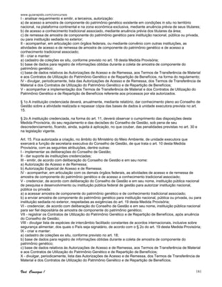 www.guiarapido.com/concursos
Você Consegue ! 181
I - analisar requerimento e emitir, a terceiros, autorização:
a) de acesso a amostra de componente do patrimônio genético existente em condições in situ no território
nacional, na plataforma continental e na zona econômica exclusiva, mediante anuência prévia de seus titulares;
b) de acesso a conhecimento tradicional associado, mediante anuência prévia dos titulares da área;
c) de remessa de amostra de componente do patrimônio genético para instituição nacional, pública ou privada,
ou para instituição sediada no exterior;
II - acompanhar, em articulação com órgãos federais, ou mediante convênio com outras instituições, as
atividades de acesso e de remessa de amostra de componente do patrimônio genético e de acesso a
conhecimento tradicional associado;
III - criar e manter:
a) cadastro de coleções ex situ, conforme previsto no art. 18 desta Medida Provisória;
b) base de dados para registro de informações obtidas durante a coleta de amostra de componente do
patrimônio genético;
c) base de dados relativos às Autorizações de Acesso e de Remessa, aos Termos de Transferência de Material
e aos Contratos de Utilização do Patrimônio Genético e de Repartição de Benefícios, na forma do regulamento;
IV - divulgar, periodicamente, lista das Autorizações de Acesso e de Remessa, dos Termos de Transferência de
Material e dos Contratos de Utilização do Patrimônio Genético e de Repartição de Benefícios;
V - acompanhar a implementação dos Termos de Transferência de Material e dos Contratos de Utilização do
Patrimônio Genético e de Repartição de Benefícios referente aos processos por ela autorizados.
§ 1o A instituição credenciada deverá, anualmente, mediante relatório, dar conhecimento pleno ao Conselho de
Gestão sobre a atividade realizada e repassar cópia das bases de dados à unidade executora prevista no art.
15.
§ 2o A instituição credenciada, na forma do art. 11, deverá observar o cumprimento das disposições desta
Medida Provisória, do seu regulamento e das decisões do Conselho de Gestão, sob pena de seu
descredenciamento, ficando, ainda, sujeita à aplicação, no que couber, das penalidades previstas no art. 30 e
na legislação vigente.
Art. 15. Fica autorizada a criação, no âmbito do Ministério do Meio Ambiente, de unidade executora que
exercerá a função de secretaria executiva do Conselho de Gestão, de que trata o art. 10 desta Medida
Provisória, com as seguintes atribuições, dentre outras:
I - implementar as deliberações do Conselho de Gestão;
II - dar suporte às instituições credenciadas;
III - emitir, de acordo com deliberação do Conselho de Gestão e em seu nome:
a) Autorização de Acesso e de Remessa;
b) Autorização Especial de Acesso e de Remessa;
IV - acompanhar, em articulação com os demais órgãos federais, as atividades de acesso e de remessa de
amostra de componente do patrimônio genético e de acesso a conhecimento tradicional associado;
V - credenciar, de acordo com deliberação do Conselho de Gestão e em seu nome, instituição pública nacional
de pesquisa e desenvolvimento ou instituição pública federal de gestão para autorizar instituição nacional,
pública ou privada:
a) a acessar amostra de componente do patrimônio genético e de conhecimento tradicional associado;
b) a enviar amostra de componente do patrimônio genético para instituição nacional, pública ou privada, ou para
instituição sediada no exterior, respeitadas as exigências do art. 19 desta Medida Provisória;
VI - credenciar, de acordo com deliberação do Conselho de Gestão e em seu nome, instituição pública nacional
para ser fiel depositária de amostra de componente do patrimônio genético;
VII - registrar os Contratos de Utilização do Patrimônio Genético e de Repartição de Benefícios, após anuência
do Conselho de Gestão;
VIII - divulgar lista de espécies de intercâmbio facilitado constantes de acordos internacionais, inclusive sobre
segurança alimentar, dos quais o País seja signatário, de acordo com o § 2o do art. 19 desta Medida Provisória;
IX - criar e manter:
a) cadastro de coleções ex situ, conforme previsto no art. 18;
b) base de dados para registro de informações obtidas durante a coleta de amostra de componente do
patrimônio genético;
c) base de dados relativos às Autorizações de Acesso e de Remessa, aos Termos de Transferência de Material
e aos Contratos de Utilização do Patrimônio Genético e de Repartição de Benefícios;
X - divulgar, periodicamente, lista das Autorizações de Acesso e de Remessa, dos Termos de Transferência de
Material e dos Contratos de Utilização do Patrimônio Genético e de Repartição de Benefícios.
 