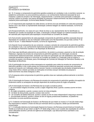 www.guiarapido.com/concursos
Você Consegue ! 182
CAPÍTULO V
DO ACESSO E DA REMESSA
Art. 16. O acesso a componente do patrimônio genético existente em condições in situ no território nacional, na
plataforma continental e na zona econômica exclusiva, e ao conhecimento tradicional associado far-se-á
mediante a coleta de amostra e de informação, respectivamente, e somente será autorizado a instituição
nacional, pública ou privada, que exerça atividades de pesquisa e desenvolvimento nas áreas biológicas e afins,
mediante prévia autorização, na forma desta Medida Provisória.
§ 1o O responsável pela expedição de coleta deverá, ao término de suas atividades em cada área acessada,
assinar com o seu titular ou representante declaração contendo listagem do material acessado, na forma do
regulamento.
§ 2o Excepcionalmente, nos casos em que o titular da área ou seu representante não for identificado ou
localizado por ocasião da expedição de coleta, a declaração contendo listagem do material acessado deverá
ser assinada pelo responsável pela expedição e encaminhada ao Conselho de Gestão.
§ 3o Sub-amostra representativa de cada população componente do patrimônio genético acessada deve ser
depositada em condição ex situ em instituição credenciada como fiel depositária, de que trata a alínea "f" do
inciso IV do art. 11 desta Medida Provisória, na forma do regulamento.
§ 4o Quando houver perspectiva de uso comercial, o acesso a amostra de componente do patrimônio genético,
em condições in situ, e ao conhecimento tradicional associado só poderá ocorrer após assinatura de Contrato
de Utilização do Patrimônio Genético e de Repartição de Benefícios.
§ 5o Caso seja identificado potencial de uso econômico, de produto ou processo, passível ou não de proteção
intelectual, originado de amostra de componente do patrimônio genético e de informação oriunda de
conhecimento tradicional associado, acessado com base em autorização que não estabeleceu esta hipótese, a
instituição beneficiária obriga-se a comunicar ao Conselho de Gestão ou a instituição onde se originou o
processo de acesso e de remessa, para a formalização de Contrato de Utilização do Patrimônio Genético e de
Repartição de Benefícios.
§ 6o A participação de pessoa jurídica estrangeira em expedição para coleta de amostra de componente do
patrimônio genético in situ e para acesso de conhecimento tradicional associado somente será autorizada
quando em conjunto com instituição pública nacional, ficando a coordenação das atividades obrigatoriamente a
cargo desta última e desde que todas as instituições envolvidas exerçam atividades de pesquisa e
desenvolvimento nas áreas biológicas e afins.
§ 7o A pesquisa sobre componentes do patrimônio genético deve ser realizada preferencialmente no território
nacional.
§ 8o A Autorização de Acesso e de Remessa de amostra de componente do patrimônio genético de espécie de
endemismo estrito ou ameaçada de extinção dependerá da anuência prévia do órgão competente.
§ 9o A Autorização de Acesso e de Remessa dar-se-á após a anuência prévia:
I - da comunidade indígena envolvida, ouvido o órgão indigenista oficial, quando o acesso ocorrer em terra
indígena;
II - do órgão competente, quando o acesso ocorrer em área protegida;
III - do titular de área privada, quando o acesso nela ocorrer;
IV - do Conselho de Defesa Nacional, quando o acesso se der em área indispensável à segurança nacional;
V - da autoridade marítima, quando o acesso se der em águas jurisdicionais brasileiras, na plataforma
continental e na zona econômica exclusiva.
§ 10. O detentor de Autorização de Acesso e de Remessa de que tratam os incisos I a V do § 9o deste artigo
fica responsável a ressarcir o titular da área por eventuais danos ou prejuízos, desde que devidamente
comprovados.
§ 11. A instituição detentora de Autorização Especial de Acesso e de Remessa encaminhará ao Conselho de
Gestão as anuências de que tratam os §§ 8º e 9º deste artigo antes ou por ocasião das expedições de coleta a
serem efetuadas durante o período de vigência da Autorização, cujo descumprimento acarretará o seu
cancelamento.
 