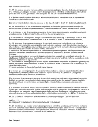 www.guiarapido.com/concursos
Você Consegue ! 183
Art. 17. Em caso de relevante interesse público, assim caracterizado pelo Conselho de Gestão, o ingresso em
área pública ou privada para acesso a amostra de componente do patrimônio genético dispensará anuência
prévia dos seus titulares, garantido a estes o disposto nos arts. 24 e 25 desta Medida Provisória.
§ 1o No caso previsto no caput deste artigo, a comunidade indígena, a comunidade local ou o proprietário
deverá ser previamente informado.
§ 2o Em se tratando de terra indígena, observar-se-á o disposto no § 6o do art. 231 da Constituição Federal.
Art. 18. A conservação ex situ de amostra de componente do patrimônio genético deve ser realizada no
território nacional, podendo, suplementarmente, a critério do Conselho de Gestão, ser realizada no exterior.
§ 1o As coleções ex situ de amostra de componente do patrimônio genético deverão ser cadastradas junto à
unidade executora do Conselho de Gestão, conforme dispuser o regulamento.
§ 2o O Conselho de Gestão poderá delegar o cadastramento de que trata o § 1o deste artigo a uma ou mais
instituições credenciadas na forma das alíneas "d" e "e" do inciso IV do art. 11 desta Medida Provisória.
Art. 19. A remessa de amostra de componente do patrimônio genético de instituição nacional, pública ou
privada, para outra instituição nacional, pública ou privada, será efetuada a partir de material em condições ex
situ, mediante a informação do uso pretendido, observado o cumprimento cumulativo das seguintes condições,
além de outras que o Conselho de Gestão venha a estabelecer:
I - depósito de sub-amostra representativa de componente do patrimônio genético em coleção mantida por
instituição credenciada, caso ainda não tenha sido cumprido o disposto no § 3o do art. 16 desta Medida
Provisória;
II - nos casos de amostra de componente do patrimônio genético acessado em condições in situ, antes da
edição desta Medida Provisória, o depósito de que trata o inciso anterior será feito na forma acessada, se ainda
disponível, nos termos do regulamento;
III - fornecimento de informação obtida durante a coleta de amostra de componente do patrimônio genético para
registro em base de dados mencionada na alínea "b" do inciso III do art. 14 e alínea "b" do inciso IX do art. 15
desta Medida Provisória;
IV - prévia assinatura de Termo de Transferência de Material.
§ 1o Sempre que houver perspectiva de uso comercial de produto ou processo resultante da utilização de
componente do patrimônio genético será necessária a prévia assinatura de Contrato de Utilização do
Patrimônio Genético e de Repartição de Benefícios.
§ 2o A remessa de amostra de componente do patrimônio genético de espécies consideradas de intercâmbio
facilitado em acordos internacionais, inclusive sobre segurança alimentar, dos quais o País seja signatário,
deverá ser efetuada em conformidade com as condições neles definidas, mantidas as exigências deles
constantes.
§ 3o A remessa de qualquer amostra de componente do patrimônio genético de instituição nacional, pública ou
privada, para instituição sediada no exterior, será efetuada a partir de material em condições ex situ, mediante a
informação do uso pretendido e a prévia autorização do Conselho de Gestão ou de instituição credenciada,
observado o cumprimento cumulativo das condições estabelecidas nos incisos I a IV e §§ 1o e 2o deste artigo.
Art. 20. O Termo de Transferência de Material terá seu modelo aprovado pelo Conselho de Gestão.
CAPÍTULO VI
DO ACESSO À TECNOLOGIA E TRANSFERÊNCIA DE TECNOLOGIA
Art. 21. A instituição que receber amostra de componente do patrimônio genético ou conhecimento tradicional
associado facilitará o acesso à tecnologia e transferência de tecnologia para a conservação e utilização desse
patrimônio ou desse conhecimento à instituição nacional responsável pelo acesso e remessa da amostra e da
informação sobre o conhecimento, ou instituição por ela indicada.
 