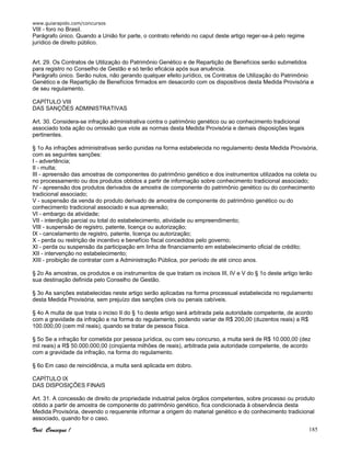 www.guiarapido.com/concursos
Você Consegue ! 185
VIII - foro no Brasil.
Parágrafo único. Quando a União for parte, o contrato referido no caput deste artigo reger-se-á pelo regime
jurídico de direito público.
Art. 29. Os Contratos de Utilização do Patrimônio Genético e de Repartição de Benefícios serão submetidos
para registro no Conselho de Gestão e só terão eficácia após sua anuência.
Parágrafo único. Serão nulos, não gerando qualquer efeito jurídico, os Contratos de Utilização do Patrimônio
Genético e de Repartição de Benefícios firmados em desacordo com os dispositivos desta Medida Provisória e
de seu regulamento.
CAPÍTULO VIII
DAS SANÇÕES ADMINISTRATIVAS
Art. 30. Considera-se infração administrativa contra o patrimônio genético ou ao conhecimento tradicional
associado toda ação ou omissão que viole as normas desta Medida Provisória e demais disposições legais
pertinentes.
§ 1o As infrações administrativas serão punidas na forma estabelecida no regulamento desta Medida Provisória,
com as seguintes sanções:
I - advertência;
II - multa;
III - apreensão das amostras de componentes do patrimônio genético e dos instrumentos utilizados na coleta ou
no processamento ou dos produtos obtidos a partir de informação sobre conhecimento tradicional associado;
IV - apreensão dos produtos derivados de amostra de componente do patrimônio genético ou do conhecimento
tradicional associado;
V - suspensão da venda do produto derivado de amostra de componente do patrimônio genético ou do
conhecimento tradicional associado e sua apreensão;
VI - embargo da atividade;
VII - interdição parcial ou total do estabelecimento, atividade ou empreendimento;
VIII - suspensão de registro, patente, licença ou autorização;
IX - cancelamento de registro, patente, licença ou autorização;
X - perda ou restrição de incentivo e benefício fiscal concedidos pelo governo;
XI - perda ou suspensão da participação em linha de financiamento em estabelecimento oficial de crédito;
XII - intervenção no estabelecimento;
XIII - proibição de contratar com a Administração Pública, por período de até cinco anos.
§ 2o As amostras, os produtos e os instrumentos de que tratam os incisos III, IV e V do § 1o deste artigo terão
sua destinação definida pelo Conselho de Gestão.
§ 3o As sanções estabelecidas neste artigo serão aplicadas na forma processual estabelecida no regulamento
desta Medida Provisória, sem prejuízo das sanções civis ou penais cabíveis.
§ 4o A multa de que trata o inciso II do § 1o deste artigo será arbitrada pela autoridade competente, de acordo
com a gravidade da infração e na forma do regulamento, podendo variar de R$ 200,00 (duzentos reais) a R$
100.000,00 (cem mil reais), quando se tratar de pessoa física.
§ 5o Se a infração for cometida por pessoa jurídica, ou com seu concurso, a multa será de R$ 10.000,00 (dez
mil reais) a R$ 50.000.000,00 (cinqüenta milhões de reais), arbitrada pela autoridade competente, de acordo
com a gravidade da infração, na forma do regulamento.
§ 6o Em caso de reincidência, a multa será aplicada em dobro.
CAPÍTULO IX
DAS DISPOSIÇÕES FINAIS
Art. 31. A concessão de direito de propriedade industrial pelos órgãos competentes, sobre processo ou produto
obtido a partir de amostra de componente do patrimônio genético, fica condicionada à observância desta
Medida Provisória, devendo o requerente informar a origem do material genético e do conhecimento tradicional
associado, quando for o caso.
 