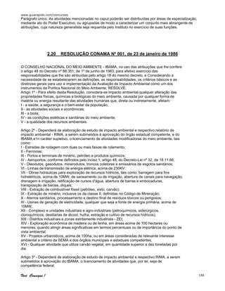 www.guiarapido.com/concursos
Você Consegue ! 188
Parágrafo único. As atividades mencionadas no caput poderão ser distribuídas por áreas de especialização,
mediante ato do Poder Executivo, ou agrupadas de modo a caracterizar um conjunto mais abrangente de
atribuições, cuja natureza generalista seja requerida pelo Instituto no exercício de suas funções.
2.20 RESOLUÇÃO CONAMA Nº 001, de 23 de janeiro de 1986
O CONSELHO NACIONAL DO MEIO AMBIENTE - IBAMA, no uso das atribuições que lhe confere
o artigo 48 do Decreto nº 88.351, de 1º de junho de 1983, para efetivo exercício das
responsabilidades que lhe são atribuídas pelo artigo 18 do mesmo decreto, e Considerando a
necessidade de se estabelecerem as definições, as responsabilidades, os critérios básicos e as
diretrizes gerais para uso e implementação da Avaliação de Impacto Ambiental como um dos
instrumentos da Política Nacional do Meio Ambiente, RESOLVE:
Artigo 1º - Para efeito desta Resolução, considera-se impacto ambiental qualquer alteração das
propriedades físicas, químicas e biológicas do meio ambiente, causada por qualquer forma de
matéria ou energia resultante das atividades humanas que, direta ou indiretamente, afetam:
I - a saúde, a segurança e o bem-estar da população;
II - as atividades sociais e econômicas;
III - a biota;
IV - as condições estéticas e sanitárias do meio ambiente;
V - a qualidade dos recursos ambientais.
Artigo 2º - Dependerá de elaboração de estudo de impacto ambiental e respectivo relatório de
impacto ambiental - RIMA, a serem submetidos à aprovação do órgão estadual competente, e do
IBAMA e1n caráter supletivo, o licenciamento de atividades modificadoras do meio ambiente, tais
como:
I - Estradas de rodagem com duas ou mais faixas de rolamento;
II - Ferrovias;
III - Portos e terminais de minério, petróleo e produtos químicos;
IV - Aeroportos, conforme definidos pelo inciso 1, artigo 48, do Decreto-Lei nº 32, de 18.11.66;
V - Oleodutos, gasodutos, minerodutos, troncos coletores e emissários de esgotos sanitários;
VI - Linhas de transmissão de energia elétrica, acima de 230KV;
VII - Obras hidráulicas para exploração de recursos hídricos, tais como: barragem para fins
hidrelétricos, acima de 10MW, de saneamento ou de irrigação, abertura de canais para navegação,
drenagem e irrigação, retificação de cursos d'água, abertura de barras e embocaduras,
transposição de bacias, diques;
VIII - Extração de combustível fóssil (petróleo, xisto, carvão);
IX - Extração de minério, inclusive os da classe II, definidas no Código de Mineração;
X - Aterros sanitários, processamento e destino final de resíduos tóxicos ou perigosos;
Xl - Usinas de geração de eletricidade, qualquer que seja a fonte de energia primária, acima de
10MW;
XII - Complexo e unidades industriais e agro-industriais (petroquímicos, siderúrgicos,
cloroquímicos, destilarias de álcool, hulha, extração e cultivo de recursos hídricos);
XIII - Distritos industriais e zonas estritamente industriais - ZEI;
XIV - Exploração econômica de madeira ou de lenha, em áreas acima de 100 hectares ou
menores, quando atingir áreas significativas em termos percentuais ou de importância do ponto de
vista ambiental;
XV - Projetos urbanísticos, acima de 100ha. ou em áreas consideradas de relevante interesse
ambiental a critério da SEMA e dos órgãos municipais e estaduais competentes;
XVI - Qualquer atividade que utilize carvão vegetal, em quantidade superior a dez toneladas por
dia.
Artigo 3º - Dependerá de elaboração de estudo de impacto ambiental e respectivo RIMA, a serem
submetidos à aprovação do IBAMA, o licenciamento de atividades que, por lei, seja de
competência federal.
 