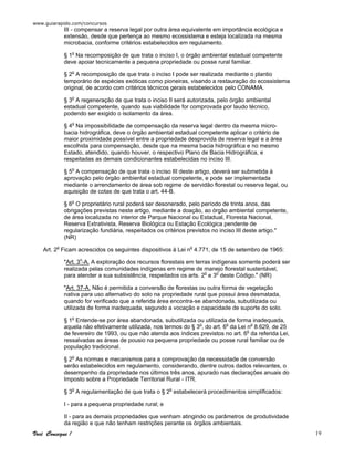 www.guiarapido.com/concursos
Você Consegue ! 19
III - compensar a reserva legal por outra área equivalente em importância ecológica e
extensão, desde que pertença ao mesmo ecossistema e esteja localizada na mesma
microbacia, conforme critérios estabelecidos em regulamento.
§ 1o
Na recomposição de que trata o inciso I, o órgão ambiental estadual competente
deve apoiar tecnicamente a pequena propriedade ou posse rural familiar.
§ 2o
A recomposição de que trata o inciso I pode ser realizada mediante o plantio
temporário de espécies exóticas como pioneiras, visando a restauração do ecossistema
original, de acordo com critérios técnicos gerais estabelecidos pelo CONAMA.
§ 3o
A regeneração de que trata o inciso II será autorizada, pelo órgão ambiental
estadual competente, quando sua viabilidade for comprovada por laudo técnico,
podendo ser exigido o isolamento da área.
§ 4o
Na impossibilidade de compensação da reserva legal dentro da mesma micro-
bacia hidrográfica, deve o órgão ambiental estadual competente aplicar o critério de
maior proximidade possível entre a propriedade desprovida de reserva legal e a área
escolhida para compensação, desde que na mesma bacia hidrográfica e no mesmo
Estado, atendido, quando houver, o respectivo Plano de Bacia Hidrográfica, e
respeitadas as demais condicionantes estabelecidas no inciso III.
§ 5o
A compensação de que trata o inciso III deste artigo, deverá ser submetida à
aprovação pelo órgão ambiental estadual competente, e pode ser implementada
mediante o arrendamento de área sob regime de servidão florestal ou reserva legal, ou
aquisição de cotas de que trata o art. 44-B.
§ 6o
O proprietário rural poderá ser desonerado, pelo período de trinta anos, das
obrigações previstas neste artigo, mediante a doação, ao órgão ambiental competente,
de área localizada no interior de Parque Nacional ou Estadual, Floresta Nacional,
Reserva Extrativista, Reserva Biológica ou Estação Ecológica pendente de
regularização fundiária, respeitados os critérios previstos no inciso III deste artigo."
(NR)
Art. 2o
Ficam acrescidos os seguintes dispositivos à Lei no
4.771, de 15 de setembro de 1965:
"Art. 3o
-A. A exploração dos recursos florestais em terras indígenas somente poderá ser
realizada pelas comunidades indígenas em regime de manejo florestal sustentável,
para atender a sua subsistência, respeitados os arts. 2o
e 3o
deste Código." (NR)
"Art. 37-A. Não é permitida a conversão de florestas ou outra forma de vegetação
nativa para uso alternativo do solo na propriedade rural que possui área desmatada,
quando for verificado que a referida área encontra-se abandonada, subutilizada ou
utilizada de forma inadequada, segundo a vocação e capacidade de suporte do solo.
§ 1o
Entende-se por área abandonada, subutilizada ou utilizada de forma inadequada,
aquela não efetivamente utilizada, nos termos do § 3o
, do art. 6o
da Lei no
8.629, de 25
de fevereiro de 1993, ou que não atenda aos índices previstos no art. 6o
da referida Lei,
ressalvadas as áreas de pousio na pequena propriedade ou posse rural familiar ou de
população tradicional.
§ 2o
As normas e mecanismos para a comprovação da necessidade de conversão
serão estabelecidos em regulamento, considerando, dentre outros dados relevantes, o
desempenho da propriedade nos últimos três anos, apurado nas declarações anuais do
Imposto sobre a Propriedade Territorial Rural - ITR.
§ 3o
A regulamentação de que trata o § 2o
estabelecerá procedimentos simplificados:
I - para a pequena propriedade rural; e
II - para as demais propriedades que venham atingindo os parâmetros de produtividade
da região e que não tenham restrições perante os órgãos ambientais.
 