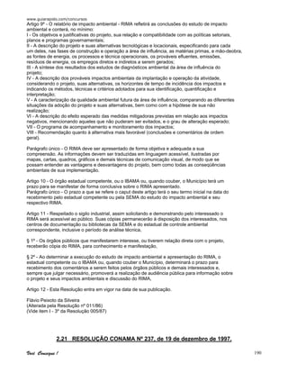 www.guiarapido.com/concursos
Você Consegue ! 190
Artigo 9º - O relatório de impacto ambiental - RIMA refletirá as conclusões do estudo de impacto
ambiental e conterá, no mínimo:
I - Os objetivos e justificativas do projeto, sua relação e compatibilidade com as políticas setoriais,
planos e programas governamentais;
II - A descrição do projeto e suas alternativas tecnológicas e locacionais, especificando para cada
um deles, nas fases de construção e operação a área de influência, as matérias primas, e mão-deobra,
as fontes de energia, os processos e técnica operacionais, os prováveis efluentes, emissões,
resíduos de energia, os empregos diretos e indiretos a serem gerados;
III - A síntese dos resultados dos estudos de diagnósticos ambiental da área de influência do
projeto;
IV - A descrição dos prováveis impactos ambientais da implantação e operação da atividade,
considerando o projeto, suas alternativas, os horizontes de tempo de incidência dos impactos e
indicando os métodos, técnicas e critérios adotados para sua identificação, quantificação e
interpretação;
V - A caracterização da qualidade ambiental futura da área de influência, comparando as diferentes
situações da adoção do projeto e suas alternativas, bem como com a hipótese de sua não
realização;
VI - A descrição do efeito esperado das medidas mitigadoras previstas em relação aos impactos
negativos, mencionando aqueles que não puderam ser evitados, e o grau de alteração esperado;
VII - O programa de acompanhamento e monitoramento dos impactos;
VIII - Recomendação quanto à alternativa mais favorável (conclusões e comentários de ordem
geral).
Parágrafo único - O RIMA deve ser apresentado de forma objetiva e adequada a sua
compreensão. As informações devem ser traduzidas em linguagem acessível, ilustradas por
mapas, cartas, quadros, gráficos e demais técnicas de comunicação visual, de modo que se
possam entender as vantagens e desvantagens do projeto, bem como todas as conseqüências
ambientais de sua implementação.
Artigo 10 - O órgão estadual competente, ou o IBAMA ou, quando couber, o Município terá um
prazo para se manifestar de forma conclusiva sobre o RIMA apresentado.
Parágrafo único - O prazo a que se refere o caput deste artigo terá o seu termo inicial na data do
recebimento pelo estadual competente ou pela SEMA do estudo do impacto ambiental e seu
respectivo RIMA.
Artigo 11 - Respeitado o sigilo industrial, assim solicitando e demonstrando pelo interessado o
RIMA será acessível ao público. Suas cópias permanecerão à disposição dos interessados, nos
centros de documentação ou bibliotecas da SEMA e do estadual de controle ambiental
correspondente, inclusive o período de análise técnica,
§ 1º - Os órgãos públicos que manifestarem interesse, ou tiverem relação direta com o projeto,
receberão cópia do RIMA, para conhecimento e manifestação,
§ 2º - Ao determinar a execução do estudo de impacto ambiental e apresentação do RIMA, o
estadual competente ou o IBAMA ou, quando couber o Município, determinará o prazo para
recebimento dos comentários a serem feitos pelos órgãos públicos e demais interessados e,
sempre que julgar necessário, promoverá a realização de audiência pública para informação sobre
o projeto e seus impactos ambientais e discussão do RIMA,
Artigo 12 - Esta Resolução entra em vigor na data de sua publicação.
Flávio Peixoto da Silveira
(Alterada pela Resolução nº 011/86)
(Vide item I - 3º da Resolução 005/87)
2.21 RESOLUÇÃO CONAMA Nº 237, de 19 de dezembro de 1997.
 
