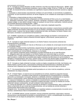 www.guiarapido.com/concursos
Você Consegue ! 192
Art. 4º - Compete ao Instituto Brasileiro do Meio Ambiente e dos Recursos Naturais Renováveis - IBAMA, órgão
executor do SISNAMA, o licenciamento ambiental, a que se refere o artigo 10 da Lei nº 6.938, de 31 de agosto
de 1981, de empreendimentos e atividades com significativo impacto ambiental de âmbito nacional ou regional,
a saber:
I - localizadas ou desenvolvidas conjuntamente no Brasil e em país limítrofe; no mar territorial; na plataforma
continental; na zona econômica exclusiva; em terras indígenas ou em unidades de conservação do domínio da
União.
II - localizadas ou desenvolvidas em dois ou mais Estados;
III - cujos impactos ambientais diretos ultrapassem os limites territoriais do País ou de um ou mais Estados;
IV - destinados a pesquisar, lavrar, produzir, beneficiar, transportar, armazenar e dispor material radioativo, em
qualquer estágio, ou que utilizem energia nuclear em qualquer de suas formas e aplicações, mediante parecer
da Comissão Nacional de Energia Nuclear - CNEN;
V- bases ou empreendimentos militares, quando couber, observada a legislação específica.
§ 1º - O IBAMA fará o licenciamento de que trata este artigo após considerar o exame técnico procedido pelos
órgãos ambientais dos Estados e Municípios em que se localizar a atividade ou empreendimento, bem como,
quando couber, o parecer dos demais órgãos competentes da União, dos Estados, do Distrito Federal e dos
Municípios, envolvidos no procedimento de licenciamento.
§ 2º - O IBAMA, ressalvada sua competência supletiva, poderá delegar aos Estados o licenciamento de
atividade com significativo impacto ambiental de âmbito regional, uniformizando, quando possível, as
exigências.
Art. 5º - Compete ao órgão ambiental estadual ou do Distrito Federal o licenciamento ambiental dos
empreendimentos e atividades:
I - localizados ou desenvolvidos em mais de um Município ou em unidades de conservação de domínio estadual
ou do Distrito Federal;
II - localizados ou desenvolvidos nas florestas e demais formas de vegetação natural de preservação
permanente relacionadas no artigo 2º da Lei nº 4.771, de 15 de setembro de 1965, e em todas as que assim
forem consideradas por normas federais, estaduais ou municipais;
III - cujos impactos ambientais diretos ultrapassem os limites territoriais de um ou mais Municípios;
IV - delegados pela União aos Estados ou ao Distrito Federal, por instrumento legal ou convênio.
Parágrafo único. O órgão ambiental estadual ou do Distrito Federal fará o licenciamento de que trata este artigo
após considerar o exame técnico procedido pelos órgãos ambientais dos Municípios em que se localizar a
atividade ou empreendimento, bem como, quando couber, o parecer dos demais órgãos competentes da União,
dos Estados, do Distrito Federal e dos Municípios, envolvidos no procedimento de licenciamento.
Art. 6º - Compete ao órgão ambiental municipal, ouvidos os órgãos competentes da União, dos Estados e do
Distrito Federal, quando couber, o licenciamento ambiental de empreendimentos e atividades de impacto
ambiental local e daquelas que lhe forem delegadas pelo Estado por instrumento legal ou convênio.
Art. 7º - Os empreendimentos e atividades serão licenciados em um único nível de competência, conforme
estabelecido nos artigos anteriores.
Art. 8º - O Poder Público, no exercício de sua competência de controle, expedirá as seguintes licenças:
I - Licença Prévia (LP) - concedida na fase preliminar do planejamento do empreendimento ou atividade
aprovando sua localização e concepção, atestando a viabilidade ambiental e estabelecendo os requisitos
básicos e condicionantes a serem atendidos nas próximas fases de sua implementação;
II - Licença de Instalação (LI) - autoriza a instalação do empreendimento ou atividade de acordo com as
especificações constantes dos planos, programas e projetos aprovados, incluindo as medidas de controle
ambiental e demais condicionantes, da qual constituem motivo determinante;
III - Licença de Operação (LO) - autoriza a operação da atividade ou empreendimento, após a verificação do
efetivo cumprimento do que consta das licenças anteriores, com as medidas de controle ambiental e
condicionantes determinados para a operação.
Parágrafo único - As licenças ambientais poderão ser expedidas isolada ou sucessivamente, de acordo com a
natureza, características e fase do empreendimento ou atividade.
Art. 9º - O CONAMA definirá, quando necessário, licenças ambientais específicas, observadas a natureza,
características e peculiaridades da atividade ou empreendimento e, ainda, a compatibilização do processo de
licenciamento com as etapas de planejamento, implantação e operação.
 