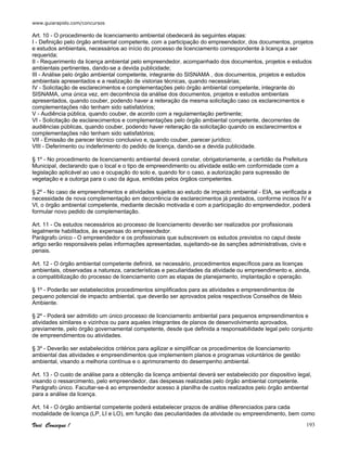 www.guiarapido.com/concursos
Você Consegue ! 193
Art. 10 - O procedimento de licenciamento ambiental obedecerá às seguintes etapas:
I - Definição pelo órgão ambiental competente, com a participação do empreendedor, dos documentos, projetos
e estudos ambientais, necessários ao início do processo de licenciamento correspondente à licença a ser
requerida;
II - Requerimento da licença ambiental pelo empreendedor, acompanhado dos documentos, projetos e estudos
ambientais pertinentes, dando-se a devida publicidade;
III - Análise pelo órgão ambiental competente, integrante do SISNAMA , dos documentos, projetos e estudos
ambientais apresentados e a realização de vistorias técnicas, quando necessárias;
IV - Solicitação de esclarecimentos e complementações pelo órgão ambiental competente, integrante do
SISNAMA, uma única vez, em decorrência da análise dos documentos, projetos e estudos ambientais
apresentados, quando couber, podendo haver a reiteração da mesma solicitação caso os esclarecimentos e
complementações não tenham sido satisfatórios;
V - Audiência pública, quando couber, de acordo com a regulamentação pertinente;
VI - Solicitação de esclarecimentos e complementações pelo órgão ambiental competente, decorrentes de
audiências públicas, quando couber, podendo haver reiteração da solicitação quando os esclarecimentos e
complementações não tenham sido satisfatórios;
VII - Emissão de parecer técnico conclusivo e, quando couber, parecer jurídico;
VIII - Deferimento ou indeferimento do pedido de licença, dando-se a devida publicidade.
§ 1º - No procedimento de licenciamento ambiental deverá constar, obrigatoriamente, a certidão da Prefeitura
Municipal, declarando que o local e o tipo de empreendimento ou atividade estão em conformidade com a
legislação aplicável ao uso e ocupação do solo e, quando for o caso, a autorização para supressão de
vegetação e a outorga para o uso da água, emitidas pelos órgãos competentes.
§ 2º - No caso de empreendimentos e atividades sujeitos ao estudo de impacto ambiental - EIA, se verificada a
necessidade de nova complementação em decorrência de esclarecimentos já prestados, conforme incisos IV e
VI, o órgão ambiental competente, mediante decisão motivada e com a participação do empreendedor, poderá
formular novo pedido de complementação.
Art. 11 - Os estudos necessários ao processo de licenciamento deverão ser realizados por profissionais
legalmente habilitados, às expensas do empreendedor.
Parágrafo único - O empreendedor e os profissionais que subscrevem os estudos previstos no caput deste
artigo serão responsáveis pelas informações apresentadas, sujeitando-se às sanções administrativas, civis e
penais.
Art. 12 - O órgão ambiental competente definirá, se necessário, procedimentos específicos para as licenças
ambientais, observadas a natureza, características e peculiaridades da atividade ou empreendimento e, ainda,
a compatibilização do processo de licenciamento com as etapas de planejamento, implantação e operação.
§ 1º - Poderão ser estabelecidos procedimentos simplificados para as atividades e empreendimentos de
pequeno potencial de impacto ambiental, que deverão ser aprovados pelos respectivos Conselhos de Meio
Ambiente.
§ 2º - Poderá ser admitido um único processo de licenciamento ambiental para pequenos empreendimentos e
atividades similares e vizinhos ou para aqueles integrantes de planos de desenvolvimento aprovados,
previamente, pelo órgão governamental competente, desde que definida a responsabilidade legal pelo conjunto
de empreendimentos ou atividades.
§ 3º - Deverão ser estabelecidos critérios para agilizar e simplificar os procedimentos de licenciamento
ambiental das atividades e empreendimentos que implementem planos e programas voluntários de gestão
ambiental, visando a melhoria contínua e o aprimoramento do desempenho ambiental.
Art. 13 - O custo de análise para a obtenção da licença ambiental deverá ser estabelecido por dispositivo legal,
visando o ressarcimento, pelo empreendedor, das despesas realizadas pelo órgão ambiental competente.
Parágrafo único. Facultar-se-á ao empreendedor acesso à planilha de custos realizados pelo órgão ambiental
para a análise da licença.
Art. 14 - O órgão ambiental competente poderá estabelecer prazos de análise diferenciados para cada
modalidade de licença (LP, LI e LO), em função das peculiaridades da atividade ou empreendimento, bem como
 