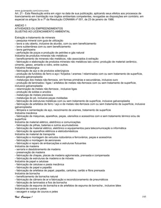 www.guiarapido.com/concursos
Você Consegue ! 195
Art. 21 - Esta Resolução entra em vigor na data de sua publicação, aplicando seus efeitos aos processos de
licenciamento em tramitação nos órgãos ambientais competentes, revogadas as disposições em contrário, em
especial os artigos 3o e 7º da Resolução CONAMA nº 001, de 23 de janeiro de 1986.
ANEXO 1
ATIVIDADES OU EMPREENDIMENTOS
SUJEITAS AO LICENCIAMENTO AMBIENTAL
Extração e tratamento de minerais
- pesquisa mineral com guia de utilização
- lavra a céu aberto, inclusive de aluvião, com ou sem beneficiamento
- lavra subterrânea com ou sem beneficiamento
- lavra garimpeira
- perfuração de poços e produção de petróleo e gás natural
Indústria de produtos minerais não metálicos
- beneficiamento de minerais não metálicos, não associados à extração
- fabricação e elaboração de produtos minerais não metálicos tais como: produção de material cerâmico,
cimento, gesso, amianto e vidro, entre outros.
Indústria metalúrgica
- fabricação de aço e de produtos siderúrgicos
- produção de fundidos de ferro e aço / forjados / arames / relaminados com ou sem tratamento de superfície,
inclusive galvanoplastia
- metalurgia dos metais não-ferrosos, em formas primárias e secundárias, inclusive ouro
- produção de laminados / ligas / artefatos de metais não-ferrosos com ou sem tratamento de superfície,
inclusive galvanoplastia
- relaminação de metais não-ferrosos , inclusive ligas
- produção de soldas e anodos
- metalurgia de metais preciosos
- metalurgia do pó, inclusive peças moldadas
- fabricação de estruturas metálicas com ou sem tratamento de superfície, inclusive galvanoplastia
- fabricação de artefatos de ferro / aço e de metais não-ferrosos com ou sem tratamento de superfície, inclusive
galvanoplastia
- têmpera e cementação de aço, recozimento de arames, tratamento de superfície
Indústria mecânica
- fabricação de máquinas, aparelhos, peças, utensílios e acessórios com e sem tratamento térmico e/ou de
superfície
Indústria de material elétrico, eletrônico e comunicações
- fabricação de pilhas, baterias e outros acumuladores
- fabricação de material elétrico, eletrônico e equipamentos para telecomunicação e informática
- fabricação de aparelhos elétricos e eletrodomésticos
Indústria de material de transporte
- fabricação e montagem de veículos rodoviários e ferroviários, peças e acessórios
- fabricação e montagem de aeronaves
- fabricação e reparo de embarcações e estruturas flutuantes
Indústria de madeira
- serraria e desdobramento de madeira
- preservação de madeira
- fabricação de chapas, placas de madeira aglomerada, prensada e compensada
- fabricação de estruturas de madeira e de móveis
Indústria de papel e celulose
- fabricação de celulose e pasta mecânica
- fabricação de papel e papelão
- fabricação de artefatos de papel, papelão, cartolina, cartão e fibra prensada
Indústria de borracha
- beneficiamento de borracha natural
- fabricação de câmara de ar e fabricação e recondicionamento de pneumáticos
- fabricação de laminados e fios de borracha
- fabricação de espuma de borracha e de artefatos de espuma de borracha , inclusive látex
Indústria de couros e peles
- secagem e salga de couros e peles
 