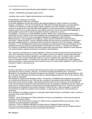www.guiarapido.com/concursos
Você Consegue ! 2
- lei - mandamento que foi aprovado pelo poder legislativo e executivo
- decreto - mandamento que apenas regula uma lei.
- portarias, atos e outros . Regras administrativas e de informações .
Há leis federais , estaduais e municipais.
Há decretos federais, estaduais e municipais.
Há decretos legislativos que são atos próprios dos poderes legislativos ( federal, estadual e municipal ).
Exemplo : Lei federal n. 4.771 de 15 de setembro de 1965 sobre Florestas Nacionais e o decreto federal n.
1.298 de 27 de Outubro de 1994 que regula, explica e detalha ( sem poder modificar nada ) essa lei.
Quando um projeto de lei foi aprovado pelo poder legislativo e precisa ser aprovado ou rejeitado pelo poder
executivo para virar lei e o poder executivo, por qualquer razão não o faz no prazo fixado pela legislação, o
poder legislativo pode emitir um decreto legislativo tornando o projeto de lei, uma lei.
Lei delegada – Há casos que o poder legislativo autoriza ( delega ) que o poder executivo emita lei sobre
determinado assunto. Apesar do texto da lei delegada não ter passado pelo poder legislativo a lei delegada tem
toda a força de uma lei comum pois a prerrogativa legislativa foi delegada ao poder executivo.
Medida provisória – para situações de emergência, o poder executivo federal tem o poder de emitir o
documento “ medida provisória “ que tem validade imediata mas que precisa ser aprovada em tempo exíguo
pelo poder legislativo federal. A medida provisória tem portanto a força de uma lei. Por exemplo, a Medida
Provisória n. 1.710 /98 estabeleceu critérios para suspender provisoriamente punições administrativas contra
entidades poluidoras se estas se comprometessem, formalmente ( por escrito ) , a corrigir suas infrações.
Por consenso, as Medidas Provisórias não podem legislar sobre assuntos penais, eleitorais e outros assuntos
civis, ficando restrita a aspectos financeiros, econômicos e administrativos.
Veto - aprovado um projeto de lei no poder legislativo o mesmo é enviado ao poder executivo para aprovar ou
vetar. Se for aprovado o projeto de lei vira lei. Se o projeto no todo ou em partes é não aprovado pelo poder
executivo o projeto volta ao poder legislativo que poderá aceitar ou não o veto. Se aceitar o veto é mantido.
Para recusar o veto e a parte vetada valer exige-se um quorum especial para a derrubada desse veto.
Como um exemplo ilustrativo a Lei 9.605 teve o seu artigo 1o vetado o que significa que o poder legislativo
aprovou esse artigo, o poder executivo não concordou e vetou e na volta ao poder legislativo o veto foi mantido
e portanto o artigo 1o não existe na lei.
Convenção
Quando o pais adere a uma convenção internacional isso só passa a ser obrigatória no pais quando recebe a
aprovação de uma lei ou decreto . Exemplo : A chamada Convenção da Basiléia sobre " Controle de
Movimentos Transfronteiriços de Resíduos Perigosos e seu Depósito " foi aprovada pelo decreto federal n. 875
de 19 de Julho de 1993 tendo sido antes aprovada por decreto legislativo federal n. 34 de 16 de Junho de 1992.
Atos, portarias, resoluções
São decisões de órgãos da administração pública . Por exemplo o CONAMA emite resoluções que passam a
ser a referência de decretos ou leis. Para que atos, portarias ou resoluções tenham eficácia é necessário que
leis tenham previsto essa vinculação . Não havendo previsão de leis os atos, portarias e outros decisões de
níveis inferiores devem apenas dar regras administrativas que não impeçam o estabelecido nas leis. Assim uma
portaria de um ministério relativa a um documento de entrega obrigatória fixado em lei , determina os critérios
administrativos de recepção de documentos indicando o número de vias, a sala de entrega e o horário de
funcionamento do órgão que receberá a documentação , ou seja nada que entre no mérito da feitura do
documento.
Se no entretanto a lei delega à portarias ou resoluções determinadas funções ou definições, então a portaria ou
resolução passa a fazer parte da lei.
Exemplos:
Portaria n. 124 de 20 de agosto de 1980 do Ministério do Interior que estabeleceu normas de prevenção de
acidentes nos recursos hídricos
Resolução n. 02 do Conama de 8 de março de 1.990 que fixou o programa Silêncio para controlar o ruído
excessivo que possa prejudicar a população.
A portaria n. 445 de 16/08/89 do Ministério do Interior aprova o Regimento Interno do Ibama.
Como se vê, para que decisões menores na hierarquia dos documentos jurídicos tenham validade jurídica é
necessário que uma lei declare que esses documentos terão eficácia.
 
