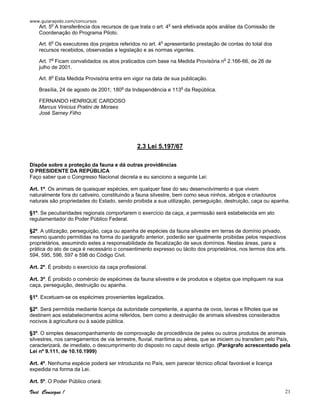 www.guiarapido.com/concursos
Você Consegue ! 21
Art. 5o
A transferência dos recursos de que trata o art. 4o
será efetivada após análise da Comissão de
Coordenação do Programa Piloto.
Art. 6o
Os executores dos projetos referidos no art. 4o
apresentarão prestação de contas do total dos
recursos recebidos, observadas a legislação e as normas vigentes.
Art. 7o
Ficam convalidados os atos praticados com base na Medida Provisória no
2.166-66, de 26 de
julho de 2001.
Art. 8o
Esta Medida Provisória entra em vigor na data de sua publicação.
Brasília, 24 de agosto de 2001; 180o
da Independência e 113o
da República.
FERNANDO HENRIQUE CARDOSO
Marcus Vinicius Pratini de Moraes
José Sarney Filho
2.3 Lei 5.197/67
Dispõe sobre a proteção da fauna e dá outras providências
O PRESIDENTE DA REPÚBLICA
Faço saber que o Congresso Nacional decreta e eu sanciono a seguinte Lei:
Art. 1º. Os animais de quaisquer espécies, em qualquer fase do seu desenvolvimento e que vivem
naturalmente fora do cativeiro, constituindo a fauna silvestre, bem como seus ninhos, abrigos e criadouros
naturais são propriedades do Estado, sendo proibida a sua utilização, perseguição, destruição, caça ou apanha.
§1º. Se peculiaridades regionais comportarem o exercício da caça, a permissão será estabelecida em ato
regulamentador do Poder Público Federal.
§2º. A utilização, perseguição, caça ou apanha de espécies da fauna silvestre em terras de domínio privado,
mesmo quando permitidas na forma do parágrafo anterior, poderão ser igualmente proibidas pelos respectivos
proprietários, assumindo estes a responsabilidade de fiscalização de seus domínios. Nestas áreas, para a
prática do ato de caça é necessário o consentimento expresso ou tácito dos proprietários, nos termos dos arts.
594, 595, 596, 597 e 598 do Código Civil.
Art. 2º. É proibido o exercício da caça profissional.
Art. 3º. É proibido o comércio de espécimes da fauna silvestre e de produtos e objetos que impliquem na sua
caça, perseguição, destruição ou apanha.
§1º. Excetuam-se os espécimes provenientes legalizados.
§2º. Será permitida mediante licença da autoridade competente, a apanha de ovos, lavras e filhotes que se
destinem aos estabelecimentos acima referidos, bem como a destruição de animais silvestres considerados
nocivos à agricultura ou à saúde pública.
§3º. O simples desacompanhamento de comprovação de procedência de peles ou outros produtos de animais
silvestres, nos carregamentos de via terrestre, fluvial, marítima ou aérea, que se iniciem ou transitem pelo País,
caracterizará, de imediato, o descumprimento do disposto no caput deste artigo. (Parágrafo acrescentado pela
Lei nº 9.111, de 10.10.1999)
Art. 4º. Nenhuma espécie poderá ser introduzida no País, sem parecer técnico oficial favorável e licença
expedida na forma da Lei.
Art. 5º. O Poder Público criará:
 