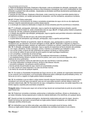www.guiarapido.com/concursos
Você Consegue ! 22
a. Reservas Biológicas Nacionais, Estaduais e Municipais, onde as atividades de utilização, perseguição, caça,
apanha, ou introdução de espécimes da fauna e flora silvestres e domésticas, bem como modificações do meio
ambiente a qualquer título são proibidas , ressalvadas as atividades científicas devidamente autorizadas pela
autoridade competente.
b. parques de caça Federais, Estaduais e Municipais, onde o exercício da caça é permitido abertos total ou
parcialmente ao público, em caráter permanente ou temporário, com fins recreativos, educativos e turísticos.
Art. 6º. O Poder Público estimulará:
a. a formação e o funcionamento de clubes e sociedades amadoristas de caça e de tiro ao vôo objetivando
alcançar o espírito associativista para a prática desse esporte.
b. a construção de criadouros destinadas à criação de animais silvestres para fins econômicos e industriais.
Art. 7º. A utilização, perseguição, destruição, caça ou apanha de espécimes da fauna silvestre, quando
consentidas na forma desta Lei, serão considerados atos de caça. Art. 8º. O Órgão público federal competente,
no prazo de 120 dias, publicará e atualizará anualmente:
a. a relação das espécies cuja utilização, perseguição, caça ou apanha será permitida indicando e delimitando
as respectivas áreas;
b. a época e o número de dias em que o ato acima será permitido;
c. a quota diária de exemplares cuja utilização, perseguição, caça ou apanha será permitida.
Parágrafo único. Poderão ser igualmente, objeto de utilização, caça, perseguição ou apanha os animais
domésticos que, por abandono, se tornem selvagens ou ferais. Art. 9º. Observado o disposto no artigo 8º e
satisfeitas as exigências legais, poderão ser capturados e mantidos em cativeiro, espécimes da fauna silvestre.
Art. 10. A utilização, perseguição, destruição, caça ou apanha de espécimes da fauna silvestre são proibidas.
a. com visgos, atiradeiras, fundas, bodoques, veneno, incêndio ou armadilhas que maltratem a caça;
b. com armas a bala, a menos de três quilômetros de qualquer via térrea ou rodovia pública;
c. com armas de calibre 22 para animais de porte superior ao tapiti (sylvilagus brasiliensis);
d. com armadilhas, constituídas de armas de fogo;
e. nas zonas urbanas, suburbanas, povoados e nas estâncias hidrominerais e climáticas;
f. nos estabelecimentos oficiais e açudes do domínio público, bem como nos terrenos adjacentes, até a
distância de cinco quilômetros;
g. na faixa de quinhentos metros de cada lado do eixo das vias férreas e rodovias públicas;
h. nas áreas destinadas à proteção da fauna, da flora e das belezas naturais;
i. nos jardins zoológicos, nos parques e jardins públicos;
j. fora do período de permissão de caça, mesmo em propriedades privadas;
k. à noite, exceto em casos especiais e no caso de animais nocivos;
l. do interior de veículos de qualquer espécie.
Art. 11. Os clubes ou Sociedades Amadoristas de Caça e de tiro ao vôo, poderão ser organizados distintamente
ou em conjunto com os de pesca, e só funcionarão válidamente após a obtenção da personalidade jurídica, na
forma da Lei civil e o registro no órgão público federal competente.
Art. 12. As entidades a que se refere o artigo anterior deverão requerer licença especial para seus associados
transitarem com arma de caça e de esporte, para uso em suas sedes durante o período defeso e dentro do
perímetro determinado. Art. 13. Para exercício da caça, é obrigatória a licença anual, de caráter específico e de
âmbito regional, expedida pela autoridade competente.
Parágrafo único. A licença para caçar com armas de fogo deverá ser acompanhada do porte de arma emitido
pela Polícia Civil.
Art. 14. Poderá ser concedida a cientistas, pertencentes a instituições científicas, oficiais ou oficializadas, ou
por estas indicadas, licença especial para a coleta de material destinado a fins científicos, em qualquer época.
§1º. Quando se tratar de cientistas estrangeiros, devidamente credenciados pelo país de origem, deverá o
pedido de licença ser aprovado e encaminhado ao órgão público federal competente, por intermédio de
instituição científica oficial do pais.
§2º. As instituições a que se refere este artigo, para efeito da renovação anual da licença, darão
ciência ao órgão público federal competente das atividades dos cientistas licenciados no ano anterior.
 
