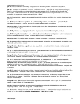 www.guiarapido.com/concursos
Você Consegue ! 23
§3º. As licenças referidas neste artigo não poderão ser utilizadas para fins comerciais ou esportivos.
§4º. Aos cientistas das instituições nacionais que tenham por Lei, a atribuição de coletar material zoológico,
para fins científicos, serão concedidas licenças permanentes. Art. 15. O Conselho de Fiscalização das
Expedições Artísticas e Científicas do Brasil ouvirá o órgão público federal competente toda vez que, nos
processos em julgamento, houver matéria referente á fauna.
Art. 16. Fica instituído o registro das pessoas físicas ou jurídicas que negociem com animais silvestres e seus
produtos.
Art. 17. As pessoas físicas ou jurídicas, de que trata o artigo anterior, são obrigadas à apresentação de
declaração de estoques e valores, sempre que exigida pela autoridade competente.
Parágrafo único. O não cumprimento do disposto neste artigo, além das penalidades previstas nesta lei obriga
o cancelamento do registro.
Art. 18. É proibida a exportação para o Exterior, de peles e couros de anfíbios e répteis, em bruto.
Art. 19. O transporte interestadual e para o Exterior, de animas silvestres, lepidópteros, e outros insetos e seus
produtos depende de guia de trânsito, fornecida pela autoridade competente.
Parágrafo único. Fica isento dessa exigência o material consignado a Instituições Científicas Oficiais.
Art. 20. As licenças de caçadores serão concedidas mediante pagamento de uma taxa anual equivalente a um
décimo do salário-mínimo mensal.
Parágrafo único. Os turistas pagarão uma taxa equivalente a um salário-mínimo mensal, e a licença será
válida por 30 dias.
Art. 21. O registro de pessoas físicas ou jurídicas, a que se refere o art. 16, será feito mediante o pagamento de
uma taxa equivalente a meio salário-mínimo mensal.
Parágrafo único. As pessoas físicas ou jurídicas de que trata este artigo pagarão a título de licença, uma taxa
anual para as diferentes formas de comércio até o limite de um salário-mínimo mensal.
Art. 22. O registro de clubes ou sociedades amadoristas, de que trata o art. 11, será concedido mediante
pagamento de uma taxa equivalente a meio salário-mínimo mensal.
Parágrafo único. As licenças de trânsito com arma de caça e de esporte, referidas no art. 12, estarão sujeitas
ao pagamento de uma taxa anual equivalente a um vigésimo do salário-mínimo mensal.
Art. 23. Far-se-á, com a cobrança da taxa equivalente a dois décimos do salário-mínimo mensal, o registro dos
criadouros.
Art. 24. O pagamento das licenças, registros e taxas previstos nesta Lei, será recolhido ao Banco do Brasil S. A
em conta especial, a crédito do Fundo Federal Agropecuário, sob o título "Recursos da Fauna".
Art. 25. A União fiscalizará diretamente pelo órgão executivo específico, do Ministério da Agricultura, ou em
convênio com os Estados e Municípios, a aplicação das normas desta Lei, podendo, para tanto, criar os
serviços indispensáveis.
Parágrafo único. A fiscalização da caça pelos órgãos especializados não exclui a ação da autoridade policial
ou das Forças Armadas por iniciativa própria.
Art. 26. Todos os funcionários, no exercício da fiscalização da caça, são equiparados aos agentes de
segurança pública, sendo-lhes assegurado o porte de armas.
Art. 27. Constitui crime punível com pena de reclusão de 2 (dois) a 5 (cinco) anos a violação do disposto nos
arts. 2º, 3º, 17 e 18 desta lei. (Redação dada pela Lei nº 7.653, de 12.2.1988)
 