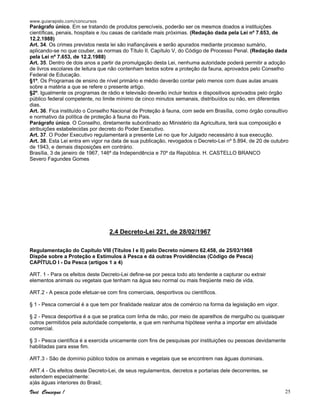 www.guiarapido.com/concursos
Você Consegue ! 25
Parágrafo único. Em se tratando de produtos perecíveis, poderão ser os mesmos doados a instituições
científicas, penais, hospitais e /ou casas de caridade mais próximas. (Redação dada pela Lei nº 7.653, de
12.2.1988)
Art. 34. Os crimes previstos nesta lei são inafiançáveis e serão apurados mediante processo sumário,
aplicando-se no que couber, as normas do Título II, Capítulo V, do Código de Processo Penal. (Redação dada
pela Lei nº 7.653, de 12.2.1988)
Art. 35. Dentro de dois anos a partir da promulgação desta Lei, nenhuma autoridade poderá permitir a adoção
de livros escolares de leitura que não contenham textos sobre a proteção da fauna, aprovados pelo Conselho
Federal de Educação.
§1º. Os Programas de ensino de nível primário e médio deverão contar pelo menos com duas aulas anuais
sobre a matéria a que se refere o presente artigo.
§2º. Igualmente os programas de rádio e televisão deverão incluir textos e dispositivos aprovados pelo órgão
público federal competente, no limite mínimo de cinco minutos semanais, distribuídos ou não, em diferentes
dias.
Art. 36. Fica instituído o Conselho Nacional de Proteção à fauna, com sede em Brasília, como órgão consultivo
e normativo da política de proteção à fauna do Pais.
Parágrafo único. O Conselho, diretamente subordinado ao Ministério da Agricultura, terá sua composição e
atribuições estabelecidas por decreto do Poder Executivo.
Art. 37. O Poder Executivo regulamentará a presente Lei no que for Julgado necessário à sua execução.
Art. 38. Esta Lei entra em vigor na data de sua publicação, revogados o Decreto-Lei nº 5.894, de 20 de outubro
de 1943, e demais disposições em contrário.
Brasília, 3 de janeiro de 1967, 146º da Independência e 70º da República. H. CASTELLO BRANCO
Severo Fagundes Gomes
2.4 Decreto-Lei 221, de 28/02/1967
Regulamentação do Capítulo VIII (Títulos I e II) pelo Decreto número 62.458, de 25/03/1968
Dispõe sobre a Proteção e Estímulos à Pesca e dá outras Providências (Código de Pesca)
CAPÍTULO I - Da Pesca (artigos 1 a 4)
ART. 1 - Para os efeitos deste Decreto-Lei define-se por pesca todo ato tendente a capturar ou extrair
elementos animais ou vegetais que tenham na água seu normal ou mais freqüente meio de vida.
ART.2 - A pesca pode efetuar-se com fins comerciais, desportivos ou científicos.
§ 1 - Pesca comercial é a que tem por finalidade realizar atos de comércio na forma da legislação em vigor.
§ 2 - Pesca desportiva é a que se pratica com linha de mão, por meio de aparelhos de mergulho ou quaisquer
outros permitidos pela autoridade competente, e que em nenhuma hipótese venha a importar em atividade
comercial.
§ 3 - Pesca científica é a exercida unicamente com fins de pesquisas por instituições ou pessoas devidamente
habilitadas para esse fim.
ART.3 - São de domínio público todos os animais e vegetais que se encontrem nas águas dominiais.
ART.4 - Os efeitos deste Decreto-Lei, de seus regulamentos, decretos e portarias dele decorrentes, se
estendem especialmente:
a)às águas interiores do Brasil;
 