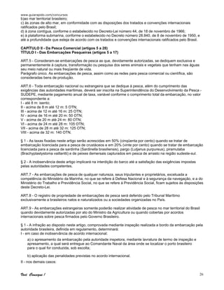 www.guiarapido.com/concursos
Você Consegue ! 26
b)ao mar territorial brasileiro;
c) às zonas de alto mar, em conformidade com as disposições dos tratados e convenções internacionais
ratificados pelo Brasil;
d) à zona contígua, conforme o estabelecido no Decreto-Lei número 44, de 18 de novembro de 1966;
e) à plataforma submarina, conforme o estabelecido no Decreto número 28.840, de 8 de novembro de 1950, e
até a profundidade que esteja de acordo com os tratados e convenções internacionais ratificados pelo Brasil.
CAPÍTULO II - Da Pesca Comercial (artigos 5 a 28)
TÍTULO I - Das Embarcações Pesqueiras (artigos 5 a 17)
ART.5 - Consideram-se embarcações de pesca as que, devidamente autorizadas, se dediquem exclusiva e
permanentemente à captura, transformação ou pesquisa dos seres animais e vegetais que tenham nas águas
seu meio natural ou mais freqüente de vida.
Parágrafo único. As embarcações de pesca, assim como as redes para pesca comercial ou científica, são
consideradas bens de produção.
ART.6 - Toda embarcação nacional ou estrangeira que se dedique à pesca, além do cumprimento das
exigências das autoridades marítimas, deverá ser inscrita na Superintendência do Desenvolvimento da Pesca -
SUDEPE, mediante pagamento anual de taxa, variável conforme o comprimento total da embarcação, no valor
correspondente a:
I - até 8 m: isento;
II - acima de 8 m até 12 m: 5 OTN;
III - acima de 12 m até 16 m: 25 OTN;
IV - acima de 16 m até 20 m: 50 OTN;
V - acima de 20 m até 24 m: 80 OTN;
VI - acima de 24 m até 28 m: 105 OTN;
VII - acima de 28 m até 32 m: 125 OTN;
VIII - acima de 32 m: 140 OTN.
§ 1 - As taxas fixadas neste artigo serão acrescidas em 50% (cinqüenta por cento) quando se tratar de
embarcação licenciada para a pesca de crustáceos e em 20% (vinte por cento) quando se tratar de embarcação
licenciada para a pesca de sardinha (Sardinella brasiliensis), pargo (Lutjanus purpureus), piramutaba
(Brachyplastystoma vaillantti) e de peixes demersais capturados em pesca de arrasto na região sudeste-sul.
§ 2 - A inobservância deste artigo implicará na interdição do barco até a satisfação das exigências impostas
pelas autoridades competentes.
ART.7 - As embarcações de pesca de qualquer natureza, seus tripulantes e proprietários, excetuada a
competência do Ministério da Marinha, no que se refere à Defesa Nacional e à segurança da navegação, e a do
Ministério do Trabalho e Previdência Social, no que se refere à Previdência Social, ficam sujeitos às disposições
deste Decreto-Lei.
ART.8 - O registro de propriedade de embarcações de pesca será deferido pelo Tribunal Marítimo
exclusivamente a brasileiros natos e naturalizados ou a sociedades organizadas no País.
ART.9 - As embarcações estrangeiras somente poderão realizar atividade de pesca no mar territorial do Brasil
quando devidamente autorizadas por ato do Ministro da Agricultura ou quando cobertas por acordos
internacionais sobre pesca firmados pelo Governo Brasileiro.
§ 1 - A infração ao disposto neste artigo, comprovada mediante inspeção realizada a bordo da embarcação pela
autoridade brasileira, definida em regulamento, determinará:
I - em caso de inobservância de acordo internacional:
a) o apresamento da embarcação pela autoridade inspetora, mediante lavratura de termo de inspeção e
apresamento, a qual será entregue ao Comandante Naval da área onde se localizar o porto brasileiro
para o qual for conduzida, sob escolta;
b) aplicação das penalidades previstas no acordo internacional.
II - nos demais casos:
 