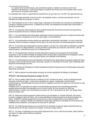 www.guiarapido.com/concursos
Você Consegue ! 27
a) o apresamento da embarcação, pela autoridade inspetora, mediante a lavratura do termo de
inspeção e apresamento, a qual será entregue à Capitania dos Portos que tiver jurisdição sobre o porto
para o qual foi conduzida, sob escolta;
b) a aplicação das multas e a apreensão de equipamento, de que trata o § 1, do ART. 65, deste Decreto-Lei.
§ 2 - A embarcação apresada, na forma do item I do parágrafo anterior, somente será liberada uma vez
satisfeitas às exigências previstas no acordo.
§ 3 - Nas hipóteses do item II, do § 1 deste artigo, a liberação se fará depois de cumpridas as penalidades ali
previstas e mediante ressarcimento, à Capitania dos Portos, das despesas provocadas pela conservação e
guarda da embarcação.
ART.10 - As pequenas embarcações de pesca poderão transportar livremente as famílias dos pescadores,
produto de pequena lavoura ou indústria doméstica.
ART.11 - Os comandantes das embarcações destinadas à pesca deverão preencher os mapas fornecidos pelo
órgão competente, entregando-os ao fim de cada viagem ou semanalmente.
ART.12 - As embarcações de pesca desde que registradas e devidamente licenciadas, no curso normal das
pescarias, terão livre acesso a qualquer hora do dia ou da noite aos portos e terminais pesqueiros nacionais.
ART.13 - O comando das embarcações de pesca costeira ou de alto mar, observadas as definições constantes
no Regulamento do Tráfego Marítimo, só será permitido a pescadores que possuam, pelo menos, carta de
patrão de pesca, conferida de acordo com os Regulamentos.
ART.14 - Os regulamentos marítimos incluirão dispositivos especiais que favoreçam às embarcações
pesqueiras no que se refere à fixação da lotação mínima da guarnição, equipamentos de navegação e pesca,
saídas, escalas e arribadas, e tudo que possa facilitar uma operação mais expedida.
ART.15 - As embarcações de pesca devidamente autorizadas ficam dispensadas de qualquer espécie de taxas
portuárias, salvo dos serviços de carga e descarga, quando, por solicitação do armador, forem realizadas pela
respectiva Administração do Porto.
ART.16 - O Instituto de Resseguros do Brasil estabelecerá prêmios especiais para as embarcações pesqueiras
legalmente autorizadas.
ART.17 - Não se aplicam às embarcações de pesca as normas reguladoras de tráfego de cabotagem.
TÍTULO II - Das Empresas Pesqueiras (artigos 18 a 21)
ART.18 - Para os efeitos deste Decreto-Lei define-se como "indústria da pesca", sendo conseqüentemente
declarada "indústria de base", o exercício de atividades de captura, conservação, beneficiamento,
transformação ou industrialização dos seres animais ou vegetais que tenham na água seu meio natural ou mais
freqüente de vida.
Parágrafo único. As operações de captura e transformação de pescado são consideradas atividades
agropecuárias para efeito dos dispositivos da Lei número 4.829, de 5 de novembro de 1965 que
institucionalizou o crédito rural e do Decreto-Lei número 167, de 14 de fevereiro de 1967, que dispõe sobre
títulos de crédito rural.
ART.19 - Nenhuma indústria pesqueira poderá exercer suas atividades no Território Nacional, sem prévia
inscrição no Registro Geral da Pesca, sob a responsabilidade da Superintendência do Desenvolvimento da
Pesca - SUDEPE, mediante pagamento da taxa anual no valor correspondente a 50 (cinqüenta) OTN.
Parágrafo único. Qualquer infração aos dispositivos deste artigo importará na interdição do funcionamento do
estabelecimento respectivo, sem prejuízo da multa que for aplicável.
ART.20 - As indústrias pesqueiras que se encontrarem em atividade na data da vigência deste Decreto-Lei,
deverão dentro de 120 dias, solicitar sua inscrição, na forma do artigo anterior.
ART.21 - As obras e instalações de novos portos pesqueiros bem como a reforma dos atuais, estão sujeitas à
aprovação do órgão público federal competente.
 