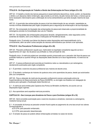 www.guiarapido.com/concursos
Você Consegue ! 28
TÍTULO III - Da Organização do Trabalho a Bordo das Embarcações de Pesca (artigos 22 a 25)
ART.22 - O trabalho a bordo dos barcos pesqueiros é essencialmente descontínuo, tendo, porém, os tripulantes
o direito a um descanso diário ininterrupto, seja a bordo ou em terra, de pelo menos oito horas, a menos que se
torne necessário interrompê-lo para a efetivação de turnos extraordinários que terão duração máxima de duas
horas.
ART.23 - A guarnição das embarcações de pesca é de livre determinação de seu armador, respeitadas as
normas mínimas estabelecidas pelo órgão competente para a segurança da embarcação e de sua tripulação.
ART.24 - Na composição da tripulação das embarcações de pesca será observada a proporcionalidade de
estrangeiros prevista na Consolidação das Leis do Trabalho.
ART.25 - Os tripulantes das embarcações pesqueiras deverão, obrigatoriamente, estar segurados contra
acidentes de trabalho, bem como filiados a instituições de Previdência Social.
Parágrafo único. O armador que deixar de observar estas disposições será responsabilizado civil e
criminalmente, além de sofrer outras sanções de natureza administrativa que venham a ser aplicadas.
TÍTULO IV - Dos Pescadores Profissionais (artigos 26 a 28)
ART.26 - Pescador profissional é aquele que, matriculado na repartição competente segundo as leis e
regulamentos em vigor, faz da pesca sua profissão ou meio principal de vida.
Parágrafo único. A matrícula poderá ser cancelada quando comprovado que o pescador não faça da pesca sua
profissão habitual ou quando infringir as disposições deste Decreto-Lei e seus regulamentos, no exercício da
pesca.
ART.27 - A pesca profissional será exercida por brasileiros natos ou naturalizados e por estrangeiros,
devidamente autorizados pelo órgão competente.
§ 1 - É permitido o exercício da pesca profissional aos maiores de dezoito anos.
§ 2 - É facultado o embarque de maiores de quatorze anos como aprendizes de pesca, desde que autorizados
pelo Juiz competente.
ART.28 - Para a obtenção de matrícula de pescador profissional é preciso autorização prévia da
Superintendência do Desenvolvimento da Pesca (SUDEPE), ou de órgão nos Estados com delegação de
poderes para aplicação e fiscalização deste Decreto-Lei.
§ 1 - A matrícula será emitida pela Capitania dos Portos do Ministério da Marinha, de acordo com as
disposições legais vigentes.
§ 2 - Aos aprendizes será expedida matrícula provisória.
CAPÍTULO III - Das Licenças para Amadores de Pesca e para Cientistas (artigos 29 a 32)
ART.29 - Será concedida autorização para o exercício da pesca a amadores, nacionais ou estrangeiros,
mediante licença anual.
§ 1 - A concessão da licença ao pescador amador ficará sujeita ao pagamento de uma taxa anual nos valores
correspondentes a:
a)10 OTN: para pescador embarcado;
b) 3 OTN: para pescador desembarcado.
§ 2 - O amador de pesca só poderá utilizar embarcações arroladas na casse de recreio.
 