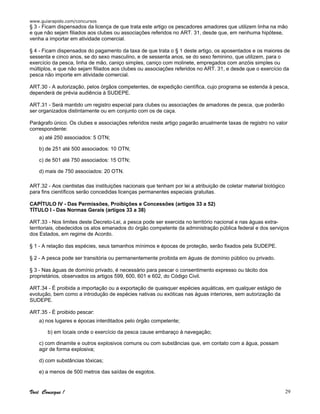www.guiarapido.com/concursos
Você Consegue ! 29
§ 3 - Ficam dispensados da licença de que trata este artigo os pescadores amadores que utilizem linha na mão
e que não sejam filiados aos clubes ou associações referidos no ART. 31, desde que, em nenhuma hipótese,
venha a importar em atividade comercial.
§ 4 - Ficam dispensados do pagamento da taxa de que trata o § 1 deste artigo, os aposentados e os maiores de
sessenta e cinco anos, se do sexo masculino, e de sessenta anos, se do sexo feminino, que utilizem, para o
exercício da pesca, linha de mão, caniço simples, caniço com molinete, empregados com anzóis simples ou
múltiplos, e que não sejam filiados aos clubes ou associações referidos no ART. 31, e desde que o exercício da
pesca não importe em atividade comercial.
ART.30 - A autorização, pelos órgãos competentes, de expedição científica, cujo programa se estenda à pesca,
dependerá de prévia audiência à SUDEPE.
ART.31 - Será mantido um registro especial para clubes ou associações de amadores de pesca, que poderão
ser organizados distintamente ou em conjunto com os de caça.
Parágrafo único. Os clubes e associações referidos neste artigo pagarão anualmente taxas de registro no valor
correspondente:
a) até 250 associados: 5 OTN;
b) de 251 até 500 associados: 10 OTN;
c) de 501 até 750 associados: 15 OTN;
d) mais de 750 associados: 20 OTN.
ART.32 - Aos cientistas das instituições nacionais que tenham por lei a atribuição de coletar material biológico
para fins científicos serão concedidas licenças permanentes especiais gratuitas.
CAPÍTULO IV - Das Permissões, Proibições e Concessões (artigos 33 a 52)
TÍTULO I - Das Normas Gerais (artigos 33 a 38)
ART.33 - Nos limites deste Decreto-Lei, a pesca pode ser exercida no território nacional e nas águas extra-
territoriais, obedecidos os atos emanados do órgão competente da administração pública federal e dos serviços
dos Estados, em regime de Acordo.
§ 1 - A relação das espécies, seus tamanhos mínimos e épocas de proteção, serão fixados pela SUDEPE.
§ 2 - A pesca pode ser transitória ou permanentemente proibida em águas de domínio público ou privado.
§ 3 - Nas águas de domínio privado, é necessário para pescar o consentimento expresso ou tácito dos
proprietários, observados os artigos 599, 600, 601 e 602, do Código Civil.
ART.34 - É proibida a importação ou a exportação de quaisquer espécies aquáticas, em qualquer estágio de
evolução, bem como a introdução de espécies nativas ou exóticas nas águas interiores, sem autorização da
SUDEPE.
ART.35 - É proibido pescar:
a) nos lugares e épocas interditados pelo órgão competente;
b) em locais onde o exercício da pesca cause embaraço à navegação;
c) com dinamite e outros explosivos comuns ou com substâncias que, em contato com a água, possam
agir de forma explosiva;
d) com substâncias tóxicas;
e) a menos de 500 metros das saídas de esgotos.
 