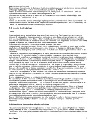 www.guiarapido.com/concursos
Você Consegue ! 3
Como um caso típico o Código de Defesa do Contribuinte estabeleceu que na falta de normas técnicas oficiais (
emitidas por órgão público ) valem, como se lei fossem, as normas da ABNT.
Na falta de normas brasileiras até normas estrangeiras ( de outros países ) ou internacionais ( feitas por
organismos internacionais ) são aceitas como parte técnica de leis .
No nosso caso do meio ambiente as resoluções do Conama como foram previstas pela legislação, elas
funcionam como " braço técnico " da lei.
Normas
Normas são documentos técnicos emitidos por órgãos públicos ou por entidades de notória especialidade . Na
falta de normas brasileiras por vezes as leis podem citar normas estrangeiras como a ASTM ( americana ), DIN
( alemã ) ou normas internacionais ( normas ISO por exemplo ).
4 - O conceito de infração legal
Crimes
A desobediência a uma postura federal pode ser tipificada como crime. Os crimes podem ser dolosos ou
culposos. O crime doloso é aquele que se teve a intenção de fazer. Caçar animais selvagens em extinção
pode ser enquadrado como crime doloso ( dolo = maldade, ato mau , intencional ) . Deixar escorrer petróleo
para um rio é possivelmente um ato não de vontade mas uma falha. Esse ato pode ser enquadrado como crime
culposo, ou seja algo que causa um mal, mas sem que se desejasse faze-lo.
Só leis federais podem definir crimes, podendo levar a pessoa a ser presa.
Leis estaduais e municipais não podem definem crime . Leis estaduais e municipais só podem levar a multas
e/ou fechamento de atividade econômica. Assim , vários derrames de óleo de uma fábrica que não toma
cuidados mínimos de segurança pode ser fechada ( e ou multada ) por ato de um governador do estado ou de
um prefeito.
Chama-se de contravenção uma desobediência de menor gravidade e que normalmente é punida com multa ou
pena alternativa. Por exemplo o Código Florestal previu várias infrações de menor gravidade como
contravenção. A pesca fora de época pode ser considerada como contravenção acarretando perda do pescado
, dos utensílios de pesca e multa, podendo ser aplicada uma pena adicional do tipo alternativo como trabalhar x
dias para uma comunidade. Outro exemplo de contravenção penal prevista no Código Florestal punível com
prisão simples de três meses a um ano ou multa de um a cem vezes o salário mínimo ( verificar a troca
possível, típica da infração contravenção ) a quem danificar ( tirar a casca de uma árvore por exemplo ) matar,
lesar ou maltratar por qualquer modo ou meio plantas de ornamentação de logradouros públicos .Por causa
disso um pobre cidadão por ter tirado a casca da árvore na hipótese de que com essa casca pudesse fazer um
chá para sua mulher foi preso ( isso aconteceu no ano 2.000 e no nosso pais).
Quando se lê a lei de proteção ao meio ambiente n.9.605 vê-se que determinadas infrações são punidas com
detenção e outras com reclusão e que as infrações punidas com detenção são menos graves que as infrações
punidas com reclusão.
O crime e as pessoas físicas e as pessoas jurídicas ( empresas )
Até a constituição de 1988 " chamada por Ulisses Guimarães como constituição cidadã " , só as pessoas (
pessoas físicas ) podiam responder a um crime. As pessoas jurídicas respondiam civilmente ( multas,
suspensão , encerramento de atividades ). Com a constituição de 1988 ficou prevista a possibilidade de se ter
sanção penal para pessoas jurídicas . Assim diz a constituição no seu artigo 225
" as condutas e atividades lesivas ao meio ambiente sujeitarão os infratores, pessoas físicas ou jurídicas a
sanções penais. " Claro está que nunca se poderá punir com prisão uma empresa embora seus dirigentes
possam responder com a prisão se houver o crime da omissão que acarrete danos à vida.
Responsabilidade objetiva – mesmo que uma indústria tome todas os cuidados razoáveis e atendendo a boa
técnica se houver um acidente e com isso a poluição das águas a indústria responde pelo dano .É a chamada
responsabilidade objetiva que tão somente liga a atividade e o dano.
Se uma indústria toma todos os cuidados para não poluir seguindo as melhores técnicas mas acontece um
derrame de despejo , não houve dolo mas houve culpa e a empresa é obrigada a indenizar quem foi
prejudicado.
5 - Meio ambiente, degradação e poluição - definições
Há duas maneiras de definir a modificação danosa ao meio ambiente. Uma é pela definição tendo o homem
como parâmetro de tudo . É a chamada visão antropocêntrica , ou seja a que tem o homem como centro .
Dentro dessa visão uma ação é poluidora quando introduz uma modificação do meio ambiente que seja danosa
ao homem.
 