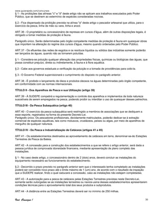 www.guiarapido.com/concursos
Você Consegue ! 30
§ 1 - As proibições das alíneas "c" e "d" deste artigo não se aplicam aos trabalhos executados pelo Poder
Público, que se destinem ao extermínio de espécies consideradas nocivas.
§ 2 - Fica dispensado da proibição prevista na alínea "a" deste artigo o pescador artesanal que utiliza, para o
exercício da pesca, linha de mão ou vara, linha e anzol.
ART.36 - O proprietário ou concessionário de represas em cursos d'água, além de outras disposições legais, é
obrigado a tomar medidas de proteção à fauna.
Parágrafo único. Serão determinadas pelo órgão competente medidas de proteção à fauna em quaisquer obras
que importem na alteração do regime dos cursos d'água, mesmo quando ordenadas pelo Poder Público.
ART.37 - Os efluentes das redes de esgotos e os resíduos líquidos ou sólidos das indústrias somente poderão
ser lançados às águas, quando não as tornarem poluídas.
§ 1 - Considera-se poluição qualquer alteração das propriedades físicas, químicas ou biológicas das águas, que
possa constituir prejuízo, direta ou indiretamente, à fauna e à flora aquática.
§ 2 - Cabe aos governos estaduais a verificação da poluição e a tomada de providências para coibi-la.
§ 3 - O Governo Federal supervisionará o cumprimento do disposto no parágrafo anterior.
ART.38 - É proibido o lançamento de óleos e produtos oleosos na águas determinadas pelo órgão competente,
em conformidade com as normas internacionais.
TÍTULO II - Dos Aparelhos de Pesca e sua Utilização (artigo 39)
ART.39 - À SUDEPE competirá a regulamentação e controle dos aparelhos e implementos de toda natureza
suscetíveis de serem empregados na pesca, podendo proibir ou interditar o uso de quaisquer desses petrechos.
TÍTULO III - Da Pesca Subaquática (artigo 40)
ART.40 - O exercício da pesca subaquática será restringido a membros de associações que se dediquem a
esse esporte, registrados na forma do presente Decreto-Lei.
Parágrafo único. Os pescadores profissionais, devidamente matriculados, poderão dedicar-se à extração
comercial de espécies aquáticas, tais como moluscos, crustáceos, peixes ou algas, por meio de aparelhos de
mergulho de qualquer natureza.
TÍTULO IV - Da Pesca e Industrialização de Cetáceos (artigos 41 a 45)
ART.41 - Os estabelecimentos destinados ao aproveitamento de cetáceos em terra, denominar-se-ão Estações
Terrestres de Pesca da Baleia.
ART.42 - A concessão para a construção dos estabelecimentos a que se refere o artigo anterior, será dada a
pessoa jurídica de comprovada idoneidade financeira, mediante apresentação de plano completo das
instalações.
§ 1 - No caso deste artigo, o concessionário dentro de 2 (dois) anos, deverá concluir as instalações do
equipamento necessário ao funcionamento do estabelecimento.
§ 2 - Decorrido o prazo previsto no parágrafo anterior sem que o interessado tenha completado as instalações
poderá ser concedido novo prazo até o limite máximo de 1 (um) ano, de acordo com o resultado da inspeção
que a SUDEPE realizar, findo o qual caducará a concessão, caso as instalações não estejam completadas.
ART.43 - A autorização para a pesca de cetáceos pelas Estações Terrestres previstas neste Decreto-Lei,
somente serão outorgadas se as instalações terrestres ou navios-usina desses estabelecimentos apresentarem
condições técnicas para o aproveitamento total dos seus produtos e subprodutos.
ART.44 - A distância entre as Estações Terrestres deverá ser no mínimo de 250 milhas.
 