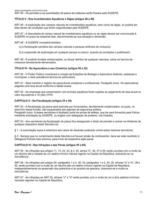 www.guiarapido.com/concursos
Você Consegue ! 31
ART.45 - Os períodos e as quantidades de pesca de cetáceos serão fixados pela SUDEPE.
TÍTULO V - Dos Invertebrados Aquáticos e Algas (artigos 46 a 49)
ART.46 - A exploração dos campos naturais de invertebrados aquáticos, bem como de algas, só poderá ser
feita dentro de condições que forem especificadas pela SUDEPE.
ART.47 - A descoberta do campo natural de invertebrados aquáticos ou de algas deverá ser comunicada à
SUDEPE no prazo de sessenta dias, discriminando-se sua situação e dimensão.
ART.48 - À SUDEPE competirá também:
a) a fiscalização sanitária dos campos naturais e parques artificiais de moluscos;
b) a suspensão de exploração em qualquer parque ou banco, quando as condições o justificarem.
ART.49 - É proibido fundear embarcações, ou lançar detritos de qualquer natureza, sobre os bancos de
moluscos devidamente demarcados.
TÍTULO VI - Da Aquicultura e seu Comércio (artigos 50 a 52)
ART.50 - O Poder Público incentivará a criação de Estações de Biologia e Aqüicultura federais, estaduais e
municipais, e dará assistência técnica às particulares.
ART.51 - Será mantido o registro de aqüicultores amadores e profissionais. Parágrafo único. Os aqüicultores
pagarão uma taxa anual conforme a tabela anexa.
ART.52 - As empresas que comerciarem com animais aquáticos ficam sujeitas ao pagamento de taxa anual no
valor equivalente a 10 (dez) OTN.
CAPÍTULO V - Da Fiscalização (artigos 53 e 54)
ART.53 - A fiscalização da pesca será exercida por funcionários, devidamente credenciados, os quais, no
exercício dessa função, são equiparados aos agentes de segurança pública.
Parágrafo único. A esses servidores é facilitado porte de armas de defesa, que lhe será fornecido pela Polícia
mediante solicitação da SUDEPE, ou órgãos com delegação de poderes, nos Estados.
ART.54 - Aos servidores da fiscalização da pesca fica assegurado o direto de prender e autuar os infratores de
qualquer dispositivo deste Decreto-Lei.
§ 1 - A autorização supra é extensiva aos casos de desacato praticado contra estes mesmos servidores.
§ 2 - Sempre que no cumprimento deste Decreto-Lei houver prisão de contraventor, deve ser este recolhido à
Delegacia Policial mais próxima, para início da respectiva ação penal.
CAPÍTULO VI - Das Infrações e das Penas (artigos 55 a 64)
ART.55 - As infrações aos artigos 11, 13, 24, 33, § 3, 35, alínea "e", 46, 47 e 49, serão punidas com a multa de
um décimo até a metade de um salário-mínimo mensal vigente na Capital da República, dobrando-se na
reincidência.
ART.56 - As infrações aos artigos 29, parágrafos 1 e 2, 30, 33, parágrafos 1 e 2, 34, 35, alíneas "a" e "b", 39 e
52, serão punidas com a multa de um décimo até um salário mínimo vigente na Capital da República,
independentemente da apreensão dos petrechos e do produto da pescaria, dobrando-se a multa na
reincidência.
ART.57 - As infrações ao ART.35, alíneas "c" e "d" serão punidas com a multa de um a dois salários-mínimos
mensais vigentes na Capital da República.
 