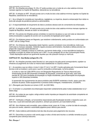 www.guiarapido.com/concursos
Você Consegue ! 32
ART.58 - As infrações aos artigos 19, 36 e 37 serão punidas com a multa de um a dez salários-mínimos
mensais vigentes na Capital da República, dobrando-se na reincidência.
ART.59 - A infração ao ART. 38 será punida com a multa de dois a dez salários-mínimos vigentes na Capital da
República, dobrando-se na reincidência.
§ 1 - Se a infração for cometida por imprudência, negligência, ou imperícia, deverá a embarcação ficar retida no
porto até solução da pendência judicial ou administrativa.
§ 2 - A responsabilidade do lançamento de óleos e produtos oleosos será do comandante da embarcação.
ART.60 - A infração ao ART. 45 será punida com a multa de dois a dez salários-mínimos mensais vigentes na
Capital da República, elevada ao dobro na reincidência.
ART.62 - Os autores de infrações penais cometidas no exercício da pesca ou que com esta se relacionem
serão processados e julgados de acordo com os preceitos da legislação penal vigente.
ART.63 - Os infratores presos em flagrante, que resistirem violentamente, serão punidos em conformidade com
o ART. 329 do Código Penal.
ART.64 - Os infratores das disposições deste Capítulo, quando cometerem nova reincidência, terão suas
matrículas ou licenças cassadas, mediante regular processo administrativo, facultada a defesa prevista nos
artigos 68 e seguintes deste Decreto-Lei.
Parágrafo único. Cassada a licença ou matrícula, nos termos deste artigo, a nova reincidência implicará a
autuação e punição do infrator de acordo com o ART. 9 e seu parágrafo da Lei das Contravenções Penais.
- Estas disposições aplicam-se igualmente àqueles que não possuam licença ou matrícula.
CAPÍTULO VII - Das Multas (artigos 65 a 72)
ART.65 - As infrações previstas neste Decreto-Lei, sem prejuízo da ação penal correspondente, sujeitam os
infratores ao pagamento de multa na mesma base estabelecida no Capítulo anterior.
§ 1 - As sanções a que se refere o inciso II, letra "b" do § 1 do ART. 9 serão aplicadas pelo Comandante Naval
da área onde se localizar o porto para o qual foi conduzida a embarcação, na forma abaixo:
a) multa no valor de 5.000 ORTN (cinco mil Obrigações Reajustáveis do Tesouro Nacional) para
embarcações de até 300 (trezentas) toneladas de arqueação, acrescida de igual valor, para cada
parcela de 100 (cem) toneladas de arqueação ou fração excedentes, para embarcações de arqueação
superior a 300 (trezentas) toneladas.
b) apreensão dos equipamentos de pesca proibidos pela SUDEPE existentes a bordo, assim como dos
produtos da pesca. Estes equipamentos e produtos serão entregues, imediatamente, à SUDEPE.
§ 2 - (Revogado pelo Decreto-Lei número 2.057, de 23/8/1983).
§ 3 - O armador e o proprietário da embarcação respondem solidariamente pelas multas estabelecidas no § 1
deste artigo.
ART.66 - As multas de que cogita o artigo anterior serão impostas por despacho da autoridade competente em
processo administrativo.
ART.67 - Verificada a infração, os funcionários responsáveis pela fiscalização lavrarão o respectivo auto, em
duas vias, o qual será assinado pelo autuante e, sempre que possível, por duas testemunhas.
ART.68 - Aos infratores será concedido, para a defesa inicial, prazo de 10 dias, a contar da data de autuação,
sob pena de revelia, cabendo a autoridade julgadora prazo idêntico para decidir.
ART.69 - Cada instância administrativa terá dez dias de prazo para julgamento dos recursos.
ART.70 - Decorridos os prazos e não sendo paga a multa a dívida será inscrita e a certidão remetida ao juízo
competente para cobrança executiva.
 