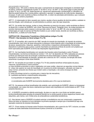 www.guiarapido.com/concursos
Você Consegue ! 33
Parágrafo único. 180 (cento e oitenta) dias após o apresamento da embarcação empregada na atividade ilegal
da pesca, conforme o estabelecido na letra "a" do item II, do § 1 do ART. 9, não sendo paga a multa prescrita
na letra "a" do § 1 do ART. 65, deste Decreto-Lei, reputar-se-á abandonada a embarcação e o Ministério da
Marinha poderá efetuar-lhe a venda pública, aplicando o apurado no pagamento da multa devida, despesas e
encargos. O salto será recolhido ao Banco do Brasil S/A., à ordem da autoridade administrativa, que o colocará
à disposição do anterior proprietário.
ART.71 - A indenização do dano causado aos viveiros, açudes e fauna aquática de domínio público, avaliada no
auto da infração, será cobrada por via administrativa ou judicial, caso não seja ressarcida.
ART.72 - As rendas das licenças, multas ou taxas referentes ao exercício da pesca, serão recolhidas ao Banco
do Brasil S/A. à ordem da SUDEPE, sob o título "Recursos da Pesca". Parágrafo único. As multas previstas em
acordos internacionais sobre a pesca e a de que trata a letra "a" do § 1 do ART. 65, uma vez apreendida a
embarcação por ação do serviço de Patrulha Costeira ou por unidos navais, deverão ser recolhidas ao Banco
do Brasil S/A., a crédito do Fundo Naval.
CAPÍTULO VIII - Disposições Transitórias e Estimulativas (artigos 73 a 90)
TÍTULO I - Das Isenções em Geral (artigos 73 a 79)
ART.73 - É concedida, até o exercício de 1982, isenção do imposto de importação, do imposto de produtos
industrializados, bem como de taxas aduaneiras e quaisquer outras federais para a importação de embarcações
de pesca, equipamentos, máquinas, aparelhos, instrumentos e respectivos sobressalentes, ferramentas,
dispositivos e petrechos para a pesca, quando importados por pessoas jurídicas de acordo com projetos que
forem aprovados pela SUDEPE na forma das disposições regulamentares.
ART.74 - As importações beneficiadas com isenção dos Impostos sobre Importação e sobre Produtos
Industrializados, nos termos do Decreto-Lei número 1.137, de 7 de dezembro de 1970, realizadas por pessoas
jurídicas que fabriquem bens de produção e petrechos de pesca destinados à captura, industrialização,
transporte e comercialização do pescado, gozarão até o exercício de 1977, inclusive, da isenção das taxas
aduaneiras e quaisquer outras taxas federais.
ART.75 - As isenções de que tratam os artigos 73 e 74 não poderão beneficiar embarcações de pesca,
máquinas, equipamentos e outros produtos:
a) cujos similares produzidos no país e registrados com esse caráter, observem as seguintes normas básicas:
b) - preço não superior ao custo de importação em cruzeiros do similar estrangeiro, calculado com base no
preço normal, acrescido dos tributos que incidem sobre a importação, e de outros encargos de efeito
equivalente;
II - prazo de entrega normal ou corrente para o mesmo tipo de mercadoria;
III - qualidade equivalente e especificações adequadas;
b) enquadrados em legislação específica;
c) considerados pela SUDEPE tecnicamente obsoletos para o fim a que se destinarem.
ART.76 - As pessoas jurídicas beneficiadas não poderão, sem autorização da SUDEPE, alienar ou transpassar
a propriedade, uso e gozo dos bens e elementos que tiverem sido importados em conformidade ao ART. 73 do
presente Decreto-Lei.
§ 1 - A SUDEPE concederá a referida autorização, de plano no caso de o novo titular ser também pessoa
jurídica beneficiada pelas isenções do presente Decreto-Lei ou ainda quando os bens respectivos tiverem sido
adquiridos, pelo menos, com 3 (três) anos de antecedência à pretendida transferência.
§ 2 - Nos demais casos a SUDEPE só poderá autorizar a transferência uma vez comprovado o pagamento
prévio de todos os impostos ou ônus isentados na primeira aquisição e sempre que a transferência seja uma
operação ocasional da empresa interessada.
ART.77 - Ficam isentas do Imposto sobre Produtos Industrializados, até o exercício de 1977, inclusive, as redes
e partes de redes destinadas exclusivamente à pesca comercial ou à científica.
 