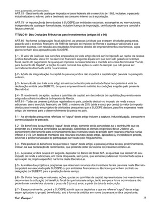 www.guiarapido.com/concursos
Você Consegue ! 34
ART.78 - Será isento de quaisquer impostos e taxas federais até o exercício de 1982, inclusive, o pescado
industrializado ou não no país e destinado ao consumo interno ou à exportação.
ART.79 - A importação de bens doados à SUDEPE por entidades nacionais, estrangeiras ou internacionais,
independerá de quaisquer formalidades, inclusive licença de importação, certificado de cobertura cambial e
fatura comercial.
TÍTULO II - Das Deduções Tributárias para Investimentos (artigos 80 a 90)
ART.80 - Na forma da legislação fiscal aplicável, as pessoas jurídicas que exerçam atividades pesqueiras,
gozarão até o exercício financeiro de 1989 de isenção do Imposto de Renda e quaisquer adicionais a que
estiverem sujeitas, com relação aos resultados financeiros obtidos de empreendimentos econômicos, cujos
planos tenham sido aprovados pela SUDEPE.
§ 1 - O valor de qualquer das isenções amparadas por este artigo deverá ser incorporado ao capital da pessoa
jurídica beneficiada, até o fim do exercício financeiro seguinte àquele em que tiver sido gozado o incentivo
fiscal, isento do pagamento de quaisquer impostos ou taxas federais e mantida em conta denominada "Fundo
para Aumento de Capital", a fração do valor nominal das ações ou valor da isenção que não possa ser
comodamente distribuída entre os acionistas.
§ 2 - A falta de integralização do capital da pessoa jurídica não impedirá a capitalização prevista no parágrafo
anterior.
§ 3 - A isenção de que trata este artigo só será reconhecida pela autoridade fiscal competente à vista de
declaração emitida pela SUDEPE, de que o empreendimento satisfaz às condições exigidas pelo presente
Decreto-Lei.
§ 4 - O recebimento de ações, quotas e quinhões de capital, em decorrência de capitalização prevista neste
artigo não sofrerá incidência do Imposto de Renda.
ART.81 - Todas as pessoas jurídicas registradas no país, poderão deduzir no imposto de renda e seus
adicionais, até o exercício financeiro de 1986, o máximo de 25% (vinte e cinco por cento) do valor do imposto
devido para inversão em projetos de atividades pesqueiras que a SUDEPE declare, para fins expressos neste
artigo, de interesse para o desenvolvimento da pesca no país.
§ 1 - As atividades pesqueiras referidas no "caput" deste artigo incluem a captura, industrialização, transporte e
comercialização de pescado.
§ 2 - Os benefícios de que trata o "caput" deste artigo, somente serão concedidos se o contribuinte que os
pretender ou a empresa beneficiária da aplicação, satisfeitas as demais exigências deste Decreto-Lei,
concorrerem efetivamente para o financiamento das inversões totais do projeto com recursos próprios nunca
inferior a 01/3 (um terço) do montante dos recursos oriundos deste artigo, aplicados ou investidos no projeto,
devendo a proporcionalidade de participação ser fixada pelo Regulamento.
§ 3 - Para pleitear os benefícios de que trata o "caput" deste artigo, a pessoa jurídica deverá, preliminarmente,
indicar, na sua declaração de rendimentos, que pretende obter os favores do presente Decreto-Lei.
§ 4 - A pessoa jurídica deverá em seguida, depositar no Banco do Brasil S/A. as quantias que deduzir do seu
imposto de renda e adicionais, em conta bloqueada, sem juros, que somente poderá ser movimentada após a
aprovação de projeto específico na forma deste Decreto-Lei.
§ 5 - A análise dos projetos e programas que absorvam recursos dos incentivos fiscais previstos neste Decreto-
Lei poderá ser executada pela SUDEPE ou por entidades financeiras ou técnicas que tenham contrato ou
delegação da SUDEPE para a prestação deste serviço.
§ 6 - Os títulos de qualquer natureza, ações, quotas ou quinhões de capital, representativos dos investimentos
decorrentes da utilização do benefício fiscal de que trata este artigo, terão sempre a forma nominativa e não
poderão ser transferidos durante o prazo de 5 (cinco) anos, a partir da data da subscrição.
§ 7 - Excepcionalmente, poderá a SUDEPE admitir que os depósitos a que se refere o "caput" deste artigo
sejam aplicados no projeto beneficiado, sob a forma de créditos em nome da pessoa jurídica depositante,
 