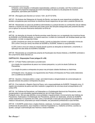 www.guiarapido.com/concursos
Você Consegue ! 36
b) fizerem, como doações a instituições especializadas, públicas ou privadas, sem fins lucrativos para a
realização de programas especiais de ensino tecnológico da pesca ou de pesquisas de recursos
pesqueiros, aprovados pela SUDEPE.
ART.86 - (Revogado pelo Decreto-Lei número 1.641, de 07/12/1978).
ART.87 - Os titulares das Delegacias do Imposto de Renda, nas áreas de suas respectivas jurisdições, são
também competentes para reconhecer os benefícios fiscais respectivos de que trata o presente Decreto-Lei.
ART.88 - Ressalvados os casos de pendência administrativa ou judicial deverão os contribuintes não ter débitos
relativos a imposto de renda e adicionais para poder gozar das isenções asseguradas pelo presente Decreto-
Lei ou aplicar os recursos financeiros deduzidos na forma do
ART. 81.
ART.89 - As deduções do Imposto de Renda previstas neste Decreto-Lei e na legislação dos incentivos fiscais
da SUDENE e da SUDAM poderão, no mesmo exercício, a critério do contribuinte, ser divididas desde que não
ultrapassem, no total, os seguintes limites:
a) 50% (cinqüenta por cento) do imposto devido, quando as deduções incluírem a aplicação mínima de
25% (vinte e cinco por cento) nas áreas da SUDAM ou SUDENE, isolada ou conjuntamente;
b) 25% (vinte e cinco por cento) do imposto devido quando as deduções se destinarem, unicamente, à
aplicação fora das áreas da SUDAM e SUDENE.
ART.90 - Ressalvadas as competências próprias de fiscalização dos tributos federais, a SUDENE controlará o
fiel cumprimento deste Decreto-Lei.
CAPÍTULO IX - Disposições Finais (artigos 91 a 99)
ART.91 - O Poder Público estimulará e providenciará:
a) a criação de cooperativas de pesca nos núcleos pesqueiros, ou junto às atuais Colônias de
Pescadores;
c) a criação de postos e entrepostos de pesca nas principais cidades litorâneas ou ribeirinhas.
d) Parágrafo único. Os planos e os regulamentos dos Postos e Entrepostos de Pesca serão elaborados
com a audiência da SUDEPE.
ART.92 - Quando o interesse público o exigir, será determinada a obrigatoriedade da comercialização do
pescado através dos postos e entrepostos de pesca.
ART.93 - Fica instituído o Registro Geral da Pesca, sob a responsabilidade da SUDEPE. Parágrafo único. O
registro dos amadores de pesca será feito mediante o pagamento de uma taxa anual correspondente a 20
(vinte) OTN.
ART.94 - As Colônias de Pescadores, as Federações e a Confederação Nacional dos Pescadores, serão
reorganizadas e suas atividades regulamentadas por ato do Poder Executivo.
Parágrafo único. Até que seja definida a nova jurisdição e regulamentado o funcionamento das Colônias de
Pescadores, Federações e Confederação dos Pescadores, poderão ser destinadas, através da SUDEPE,
verbas específicas no orçamento de União, para a manutenção e execução dos programas de assistência
médica e educacional, propiciados por essas entidades, aos pescadores profissionais e suas famílias.
ART.95 - A SUDEPE poderá doar a órgãos federais, estaduais, municipais, paraestatais e associações
profissionais de pescadores, seus hospitais e materiais hospitalares ou, mediante convênios, acordos ou
ajustes, outorgar a administração dos mesmos a essas entidades.
 