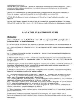 www.guiarapido.com/concursos
Você Consegue ! 37
ART.96 - A SUDEPE poderá fazer a revenda de embarcações, motores e equipamentos destinados à pesca e
conceder empréstimo para a aquisição dos mesmos, aos pescadores individualmente, às Colônias e às
Cooperativas de Pescadores.
ART.97 - Fica extinta a taxa de 3% (três por cento) sobre o valor de venda do pescado nos Entrepostos e
Postos de recepção, criada pelo Decreto-Lei número 9.002, de 26 de fevereiro de 1946.
ART.98 - O Poder Executivo regulamentará o presente Decreto-Lei, no que for julgado necessário à sua
execução.
ART.99 - Este Decreto-Lei entrará em vigor na data de sua publicação, revogados os Decretos-Leis número
794, de 19 de outubro de 1938, número 1.631, de 27 de setembro de 1939 e demais disposições em contrário.
2.5 LEI Nº 7.653, DE 12 DE FEVEREIRO DE 1988
LEI FRAGELLI
Altera a redação dos arts. 18, 27, 33 e 34 da Lei nº 5.197, de 3 de janeiro de 1967, que dispõe sobre a
proteção à fauna, e dá outras providências.
O PRESIDENTE DA REPÚBLICA, faço saber que o Congresso Nacional decreta e eu sanciono a seguinte lei:
Art. 1º Os arts. (Vetado), 27, 33 e 34 da Lei nº 5.197, de 3 de janeiro de 1967, passam a vigorar com a seguinte
redação:
(Vetado).
Art. 27. Constitui crime punível com pena de reclusão de 2 (dois) a 5 (cinco) anos a violação do disposto nos
arts. 2º, 3º, 17 e 18 desta lei.
§ 1º É considerado crime punível com a pena de reclusão de 1 (um) a 3 (três) anos a violação do disposto no
artigo 1º e seus parágrafos 4º, 8º e suas alíneas a, b e c, 10 e suas alíneas a, b, c, d, e, f, g, h, i, j, l e m, e 14 e
seu § 3º desta lei.
§ 2º Incorre na pena prevista no caput deste artigo quem provocar, pelo uso direto ou indireto de agrotóxicos ou
de qualquer outra substância química, o perecimento de espécimes da fauna ictiológica existente em rios,
lagos, açudes, lagoas, baías ou mar territorial brasileiro.
§ 3º Incide na pena prevista no § 1º deste artigo quem praticar pesca predatória, usando instrumento proibido,
explosivo, erva ou substância química de qualquer natureza.
§ 4º Fica proibido pescar no período em que ocorre a piracema, de 1º de outubro a 30 de janeiro, nos cursos
d'água ou em água parada ou mar territorial, no período em que tem lugar a desova e/ou a reprodução dos
peixes; quem infringir esta norma fica sujeito à seguinte pena:
a) se pescador profissional, multa de 5 (cinco) a 20 (vinte) Obrigações do Tesouro Nacional - OTN e suspensão
da atividade profissional por um período de 30 (trinta) a 90 (noventa) dias;
b) se a empresa que explora a pesca, multa de 100 (cem) a 500 (quinhentas) Obrigações de Tesouro Nacional -
OTN e suspensão de suas atividades por um período de 30 (trinta) a 60 (sessenta) dias;
c) se pescador amador, multa de 20 (vinte) a 80 (oitenta) Obrigações do Tesouro Nacional - OTN e perda de
todos os instrumentos e equipamentos usados na pescaria.
§ 5º Quem, de qualquer maneira, concorrer para os crimes previstos no caput e no § 1º deste artigo incidirá nas
penas a eles cominadas.
§ 6º Se o autor da infração considerada crime nesta lei for estrangeiro, será expulso do País, após o
cumprimento da pena que lhe for imposta, (Vetado), devendo a autoridade judiciária ou administrativa remeter,
 