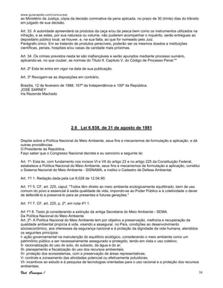 www.guiarapido.com/concursos
Você Consegue ! 38
ao Ministério da Justiça, cópia da decisão cominativa da pena aplicada, no prazo de 30 (trinta) dias do trânsito
em julgado de sua decisão.
Art. 33. A autoridade apreenderá os produtos da caça e/ou da pesca bem como os instrumentos utilizados na
infração, e se estes, por sua natureza ou volume, não puderem acompanhar o inquérito, serão entregues ao
depositário público local, se houver, e, na sua falta, ao que for nomeado pelo Juiz.
Parágrafo único. Em se tratando de produtos perecíveis, poderão ser os mesmos doados a instituições
científicas, penais, hospitais e/ou casas de caridade mais próximas.
Art. 34. Os crimes previstos nesta lei são inafiançáveis e serão apurados mediante processo sumário,
aplicando-se, no que couber, as normas do Título II, Capítulo V, do Código de Processo Penal.""
Art. 2º Esta lei entra em vigor na data de sua publicação.
Art. 3º Revogam-se as disposições em contrário.
Brasília, 12 de fevereiro de 1988; 167º da Independência e 100º da República.
JOSÉ SARNEY
Íris Rezende Machado
2.6 Lei 6.938, de 31 de agosto de 1981
Dispõe sobre a Política Nacional do Meio Ambiente, seus fins e mecanismos de formulação e aplicação, e dá
outras providências.
O Presidente da República.
Faço saber que o Congresso Nacional decreta e eu sanciono a seguinte lei:
Art. 1º- Esta lei, com fundamento nos incisos VI e VII do artigo 23 e no artigo 225 da Constituição Federal,
estabelece a Política Nacional do Meio Ambiente, seus fins e mecanismos de formulação e aplicação, constitui
o Sistema Nacional do Meio Ambiente - SISNAMA, e institui o Cadastro de Defesa Ambiental.
Art. 1º/ 1. Redação dada pela Lei 8.028 de 12.04.90.
Art. 1º/ 5. CF, art. 225, caput: "Todos têm direito ao meio ambiente ecologicamente equilibrado, bem de uso
comum do povo e essencial à sadia qualidade de vida, impondo-se ao Poder Público e à coletividade o dever
de defendê-lo e preservá-lo para as presentes e futuras gerações."
Art. 1º/ 7. CF, art. 225, p. 2º, em nota 4º/ 1.
Art 1º/ 8. Texto já considerando a extinção da antiga Secretaria do Meio Ambiente - SEMA.
Da Política Nacional do Meio Ambiente
Art. 2º- A Política Nacional do Meio Ambiente tem por objetivo a preservação, melhoria e recuperação da
qualidade ambiental propícia à vida, visando a assegurar, no País, condições ao desenvolvimento
sócioeconômico, aos interesses da segurança nacional e à proteção da dignidade da vida humana, atendidos
os seguintes princípios:
I- ação governamental na manutenção do equilíbrio ecológico, considerando o meio ambiente como um
patrimônio público a ser necessariamente assegurado e protegido, tendo em vista o uso coletivo;
II- racionalização do uso do solo, do subsolo, da água e do ar;
III- planejamento e fiscalização do uso dos recursos ambientais;
IV- proteção dos ecossistemas, com a preservação de áreas representativas;
V- controle e zoneamento das atividades potencial ou efetivamente poluidoras;
VI- incentivos ao estudo e à pesquisa de tecnologias orientadas para o uso racional e a proteção dos recursos
ambientais;
 