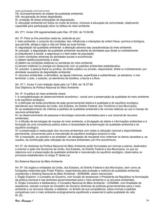 www.guiarapido.com/concursos
Você Consegue ! 39
VII- acompanhamento do estado da qualidade ambiental;
VIII- recuperação de áreas degradadas;
IX- proteção de áreas ameaçadas de degradação;
X- educação ambiental em todos os níveis de ensino, inclusive a educação da comunidade, objetivando
capacitála para participação ativa na defesa do meio ambiente.
Art. 2º/1. Inciso VIII regulamentado pelo Dec. 97.632, de 10.04.89.
Art. 3º- Para os fins previstos nesta lei, entende-se por:
I- meio ambiente: o conjunto de condições, leis, influências e interações de ordem física, química e biológica,
que permite, abriga e rege a vida em todas as suas formas;
II- degradação da qualidade ambiental: a alteração adversa das características do meio ambiente;
III- poluição: a degradação da qualidade ambiental resultante de atividades que direta ou indiretamente:
a) prejudiquem a saúde, a segurança e o bem-estar da população;
b) criem condições adversas às atividades sociais e econômicas;
c) afetem desfavoravelmente a biota;
d) afetem as condições estéticas ou sanitárias do meio ambiente;
e) lancem matérias ou energia em desacordo com os padrões ambientais estabelecidos;
IV- poluidor: a pessoa física ou jurídica, de direito público ou privado, responsável, direta ou indiretamente, por
atividade causadora de degradação ambiental;
V- recursos ambientais: a atmosfera, as águas interiores, superficiais e subterrâneas, os estuários, o mar
territorial, o solo, o subsolo, os elementos da biosfera, a fauna e a flora.
Art. 3º/ 1. Inciso V com redação dada pela Lei 7.804, de 18.07.89.
Dos Objetivos da Política Nacional do Meio Ambiente
Art. 4º- A política do meio ambiente visará:
I- à compatibilização do desenvolvimento econômico - social com a preservação da qualidade do meio ambiente
e do equilíbrio ecológico;
II- à definição de áreas prioritárias de ação governamental relativa à qualidade e do equilíbrio ecológico,
atendendo aos interesses da União, dos Estados, do Distrito Federal, dos Territórios e dos Municípios;
III- ao estabelecimento de critérios e padrões de qualidade ambiental e de normas relativas ao uso e manejo de
recursos ambientais;
IV- ao desenvolvimento de pesquisa e tecnologia nacionais orientadas para o uso racional de recursos
ambientais;
V- à difusão de tecnologias de manejo do meio ambiente, à divulgação de dados e informações ambientais e à
formação de uma consciência pública sobre a necessidade de preservação da qualidade ambiental e do
equilíbrio ecológico;
VI- à preservação e restauração dos recursos ambientais com vistas à utilização racional e disponibilidade
permanente, concorrendo para a manutenção do equilíbrio ecológico propício à vida;
VII- à imposição, ao poluidor e ao predador, da obrigação de recuperar e/ou indenizar os danos causados e, ao
usuário, da contribuição pela utilização de recursos ambientais com fins econômicos;
Art. 5º- As diretrizes da Política Nacional do Meio Ambiente serão formuladas em normas e planos, destinados
a orientar a ação dos Governos da União, dos Estados, do Distrito Federal e dos Municípios, no que se
relaciona com a preservação da qualidade ambiental e manutenção do equilíbrio ecológico, observados os
princípios estabelecidos no artigo 2º desta Lei.
Do Sistema Nacional do Meio Ambiente
Art. 6º- Os órgãos e entidades da União, dos Estados, do Distrito Federal e dos Municípios, bem como as
fundações instituídas pelo Poder Público, responsáveis pela proteção e melhora da qualidade ambiental,
constituirão o Sistema Nacional do Meio Ambiente - SISNAMA, assim estruturado:
I- Órgão Superior: o Conselho do Governo, com função de assessorar o Presidente da República na formulação
da política nacional e nas diretrizes governamentais para o meio ambiente e os recursos ambientais;
II- Órgão Consultivo e Deliberativo: o Conselho Nacional do Meio Ambiente - CONAMA, com finalidade de
assessorar, estudar e propor ao Conselho do Governo diretrizes de políticas governamentais para o meio
ambiente e os recursos naturais, e deliberar, no âmbito de sua competência, sobre normas e padrões
compatíveis com o meio ambiente ecologicamente equilibrado e essencial à sadia qualidade de vida;
III- (5)
 