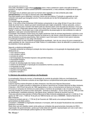 www.guiarapido.com/concursos
Você Consegue ! 4
Uma visão naturalista é a que coloca a natureza como o meio a preservar e assim uma ação é danosa (
poluidora ) se agride ( modifica substancialmente e danosamente ) o meio ambiente, independente de agredir
ao homem.
A drenagem de um pântano para servir ao homem não é agressão ao meio ambiente pela visão
antropocêntrica e é um dano à natureza pela visão naturalista.
Para este trabalho que é utilitarista ( concurso ) temos que ser práticos. É poluição ou agressão ao meio
ambiente tudo aquilo que transgride uma lei. Fora do previsto por lei não há transgressão punível, nem
moralmente.
É o conceito legal de poluição.
Nota – A lei contra crimes ambientais 9.605 declara curiosamente no seu artigo 36 item IV que não é crime o
abate de animal nocivo, desde que assim caracterizado pelo órgão competente. Cobras cascavéis, urutus e
corais são nocivas para o homem mas fazem parte da natureza assim como faz parte da natureza o vírus que
causa a varíola. A destruição desses seres vivos é ótimo para o homem mas sem dúvida que muda e com isso
"agride" a natureza. Vê-se assim que a visão antropocêntrica da preservação do meio ambiente é a visão do
legislador e este autor concorda totalmente com ela.
Curiosidade: Nos Estados Unidos havia uma região pantanosa cheia de animais peçonhentos e próxima a uma
cidade. Houve uma enorme discussão filosófica se podia-se ou não drenar a área eliminando o pântano e com
isso eliminando os animais peçonhentos. Nem sempre o que é bom para o homem é bom para a natureza.
A constituição brasileira no seu artigo 225 declara:
" Todos tem direito ao meio ambiente ecologicamente equilibrado , bem de uso comum do povo e essencial à
sadia qualidade de vida, impondo-se ao Poder Público e à coletividade o dever de defendê-lo e preservá-lo para
as presentes e futuras gerações.
Segundo a referência bibliográfica 2 :
" A questão ambiental se endereça à proteção dos bens singulares e à recuperação da degradação global,
destacando-se :
- o ciclo natural da água;
- o ciclo climático natural ;
- a camada de ozônio;
- a termoregulação das florestas tropicais e dos grandes bosques;
- a diversidade biológica;
- o patrimônio genético;
- a função de autodepuração dos mares e dos solos;
- o sistema de alimentação e reprodução do ecossistema marinho e zonas úmidas;
- a composição da água;
- o equilíbrio térmico da atmosfera;
- o equilíbrio termogenético;
- o equilíbrio radioativo ."
6 - Estrutura dos poderes normativos e de fiscalização
A normalização ( feitura de normas ) e fiscalização do controle da poluição é feita em nível federal pelo
Ministério do Meio Ambiente e através do seu órgão Ibama e complementarmente pelas autoridades estaduais
e municipais.
O Ibama significa Instituto Brasileiro do Meio Ambiente e dos Recursos Naturais Renováveis.
O Conama é um órgão consultivo e deliberativo do Ibama e denomina-se Conselho Nacional do Meio Ambiente.
O decreto n. 99.274 de 6 de junho de 1990 regulamentou a vida e o funcionamento do Ibama e do Conama.
O Conama é composto de membros do poder público e membros da sociedade e não vinculados ao governo .
Uma das missões do Conama é emitir resoluções . Exemplo a resolução n. 20 de 18 de junho de 1986 que trata
da classificação ( qualidade ambiental ) das águas doces, salobras e salinas do território nacional .
Toda essa estrutura deve atender à Política Nacional do Meio Ambiente estabelecida pela lei n. 6.938 de 31 de
agosto de 1981 e lei n. 7.804 de 18 de julho de 1989 formando com isso o SISNAMA - Sistema Nacional de
Meio Ambiente.
O Ibama foi fundado pela lei n. 7.735 de 22 de Fevereiro de 1989 sendo uma autarquia federal com
personalidade de direito público .
Completam o SISNAMA as legislações estaduais e municipais, além da atuação fiscalizadoras das autoridades
estaduais e municipais.
Resta dizer que aos cidadãos restam ainda ações por entidades não governamentais chamadas de ONG (
organização não governamental ), sendo que muitas delas tem assento ( representação com voto e sem voto )
em conselhos da administração pública ligados ao meio ambiente.
 